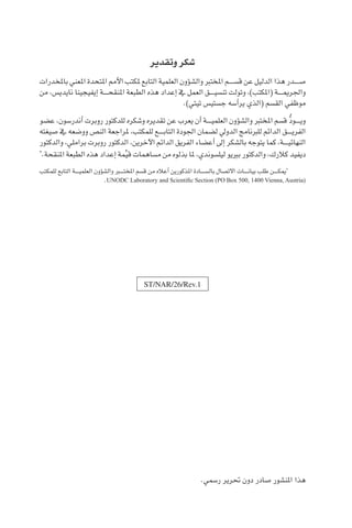 ST/NAR/26/Rev.1
.‫ر�سمي‬ ‫حترير‬ ‫دون‬ ‫�صادر‬ ‫املن�شور‬ ‫هذا‬
‫وتقدير‬ ‫�شكر‬
‫باملخدرات‬ ‫املعني‬ ‫املتحدة‬ ‫أمم‬‫ل‬‫ا‬ ‫ملكتب‬ ‫التابع‬ ‫العلمية‬ ‫ؤون‬�‫وال�ش‬ ‫املخترب‬ ‫ق�س������م‬ ‫عن‬ ‫الدليل‬ ‫هذا‬ ‫�ص������در‬
‫من‬ ،‫نايدي�س‬ ‫إيفيجينا‬� ‫������ة‬‫ح‬‫املنق‬ ‫الطبعة‬ ‫هذه‬ ‫إعداد‬� ‫يف‬ ‫العمل‬ ‫������ق‬‫ي‬‫تن�س‬ ‫وتولت‬ ،)‫(املكتب‬ ‫������ة‬‫مي‬‫واجلر‬
.)‫تيتي‬ ‫ج�ستي�س‬ ‫أ�سه‬�‫ير‬ ‫(الذي‬ ‫الق�سم‬ ‫موظفي‬
‫ع�ضو‬ ،‫أندر�سون‬� ‫روبرت‬ ‫للدكتور‬ ‫و�شكره‬ ‫تقديره‬ ‫عن‬ ‫يعرب‬ ‫أن‬� ‫������ة‬‫ي‬‫العلم‬ ‫ؤون‬�‫وال�ش‬ ‫املخترب‬ ‫ق�سم‬ ُّ‫د‬‫������و‬‫ي‬‫و‬
‫�صيغته‬ ‫يف‬ ‫وو�ضعه‬ ‫الن�ص‬ ‫ملراجعة‬ ،‫للمكتب‬ ‫������ع‬‫ب‬‫التا‬ ‫اجلودة‬ ‫ل�ضمان‬ ‫الدويل‬ ‫للربنامج‬ ‫الدائم‬ ‫������ق‬‫ي‬‫الفر‬
‫والدكتور‬ ،‫براملي‬ ‫روبرت‬ ‫الدكتور‬ ،‫آخرين‬‫ل‬‫ا‬ ‫الدائم‬ ‫الفريق‬ ‫أع�ضاء‬� ‫إىل‬� ‫بال�شكر‬ ‫يتوجه‬ ‫كما‬ ،‫������ة‬‫ي‬‫النهائ‬
*
.‫املنقحة‬ ‫الطبعة‬ ‫هذه‬ ‫إعداد‬� ‫مة‬ِّ‫ي‬‫ق‬ ‫م�ساهمات‬ ‫من‬ ‫بذلوه‬ ‫ملا‬ ،‫ليل�سوندي‬ ‫برييو‬ ‫والدكتور‬ ،‫كالرك‬ ‫ديفيد‬
‫للمكتب‬ ‫التابع‬ ‫������ة‬‫ي‬‫العلم‬ ‫ؤون‬�‫وال�ش‬ ‫املخت���ب��ر‬ ‫ق�سم‬ ‫من‬ ‫أعاله‬� ‫املذكورين‬ ‫بال�س������ادة‬ ‫االت�صال‬ ‫������ات‬‫ن‬‫بيا‬ ‫طلب‬ ‫������ن‬‫ك‬‫مي‬*
.UNODC Laboratory and Scientific Section (PO Box 500, 1400 Vienna, Austria(
 