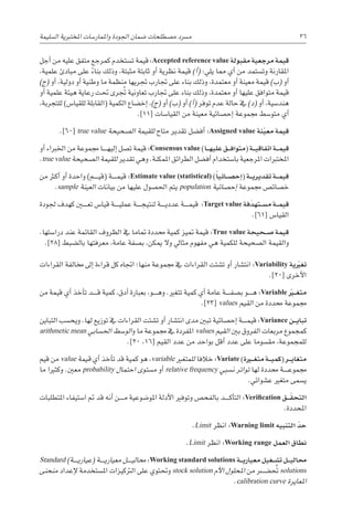 ‫ال�سليمة‬ ‫املختربية‬ ‫واملمار�سات‬ ‫اجلودة‬ ‫�ضمان‬ ‫م�صطلحات‬ ‫م�رسد‬ 36
‫أجل‬� ‫من‬ ‫عليه‬ ‫متفق‬ ‫كمرجع‬ ‫ت�ستخدم‬ ‫قيمة‬ :Accepted reference value ‫مقبولة‬ ‫مرجعية‬ ‫قيمة‬
،‫علمية‬ ‫مبادئ‬ ‫على‬ ً‫بناء‬ ‫وذلك‬ ،‫مثبتة‬ ‫ثابتة‬ ‫أو‬� ‫نظرية‬ ‫قيمة‬ )‫أ‬�( :‫يلي‬ ‫مما‬ ‫أي‬� ‫من‬ ‫وت�ستمد‬ ‫املقارنة‬
)‫(ج‬ ‫أو‬� ،‫دولية‬ ‫أو‬� ‫وطنية‬ ‫ما‬ ‫منظمة‬ ‫جتريها‬ ‫جتارب‬ ‫على‬ ‫بناء‬ ‫وذلك‬ ،‫معتمدة‬ ‫أو‬� ‫معينة‬ ‫قيمة‬ )‫(ب‬ ‫أو‬�
‫أو‬� ‫علمية‬ ‫هيئة‬ ‫رعاية‬ ‫حتت‬ ‫رى‬ ُ‫تج‬ ‫تعاونية‬ ‫جتارب‬ ‫على‬ ‫بناء‬ ‫وذلك‬ ،‫معتمدة‬ ‫أو‬� ‫عليها‬ ‫متوافق‬ ‫قيمة‬
،‫للتجربة‬ )‫للقيا�س‬ ‫(القابلة‬ ‫الكمية‬ ‫إخ�ضاع‬� ،)‫(ج‬ ‫أو‬� )‫(ب‬ ‫أو‬� )‫أ‬�( ‫توفر‬ ‫عدم‬ ‫حالة‬ ‫يف‬ )‫(د‬ ‫أو‬� ،‫هند�سية‬
.]11[ ‫القيا�سات‬ ‫من‬ ‫معينة‬ ‫إح�صائية‬� ‫جمموعة‬ ‫متو�سط‬ ‫أي‬�
.]60[ true value ‫ال�صحيحة‬ ‫للقيمة‬ ‫متاح‬ ‫تقدير‬ ‫أف�ضل‬� :Assigned value ‫نة‬ّ‫ي‬‫مع‬ ‫قيمة‬
‫أو‬� ‫اخلرباء‬ ‫من‬ ‫جمموعة‬ ‫������ا‬‫ه‬‫إلي‬� ‫ت�صل‬ ‫قيمة‬ :Consensus value )‫�ا‬���‫ه‬‫علي‬ ‫�ق‬���‫ف‬‫(متوا‬ ‫�ة‬���‫ي‬‫اتفاق‬ ‫�ة‬���‫م‬‫قي‬
.true value ‫ال�صحيحة‬ ‫للقيمة‬ ‫تقدير‬ ‫وهي‬ .‫املمكنة‬ ‫الطرائق‬ ‫أف�ضل‬� ‫با�ستخدام‬ ‫املرجعية‬ ‫املختربات‬
‫من‬ ‫أكرث‬� ‫أو‬� ‫واحدة‬ )‫������م‬‫ي‬‫(ق‬ ‫������ة‬‫م‬‫قي‬ :Estimate value (statistical) )ً‫ا‬‫�ائي‬��‫ص‬�‫إح‬�( ‫�ة‬��‫ي‬‫تقدير‬ ‫�ة‬��‫م‬‫قي‬
.sample ‫العينة‬ ‫بيانات‬ ‫من‬ ‫عليها‬ ‫احل�صول‬ ‫يتم‬ population ‫إح�صائية‬� ‫جمموعة‬ ‫خ�صائ�ص‬
‫جلودة‬ ‫كهدف‬ ‫تع���ي��ن‬ ‫قيا�س‬ ‫������ة‬‫ي‬‫عمل‬ ‫������ة‬‫ج‬‫لنتي‬ ‫������ة‬‫ي‬‫عدد‬ ‫������ة‬‫م‬‫قي‬ :Target value ‫فة‬َ‫د‬‫�ته‬��‫س‬�‫م‬ ‫�ة‬��‫م‬‫قي‬
.]61[ ‫القيا�س‬
.‫درا�ستها‬ ‫عند‬ ‫القائمة‬ ‫الظروف‬ ‫يف‬ ‫متاما‬ ‫حمددة‬ ‫كمية‬ ‫متيز‬ ‫قيمة‬ :True value ‫�حيحة‬��‫ص‬� ‫قيمة‬
.]28[ ‫بال�ضبط‬ ‫معرفتها‬ ،‫عامة‬ ‫ب�صفة‬ ،‫ميكن‬ ‫وال‬ ‫مثايل‬ ‫مفهوم‬ ‫هي‬ ‫للكمية‬ ‫ال�صحيحة‬ ‫والقيمة‬
‫القراءات‬ ‫خمالفة‬ ‫إىل‬� ‫قراءة‬ ‫كل‬ ‫اجتاه‬ ‫منها؛‬ ‫جمموعة‬ ‫يف‬ ‫القراءات‬ ‫ت�شتت‬ ‫أو‬� ‫انت�شار‬ :Variability ‫ية‬ ّ‫ير‬‫غ‬‫ت‬
.]20[ ‫أخرى‬‫ل‬‫ا‬
‫من‬ ‫قيمة‬ ‫أي‬� ‫أخذ‬�‫ت‬ ‫������د‬‫ق‬ ‫كمية‬ ،‫أدق‬� ‫بعبارة‬ ،‫������و‬‫ه‬‫و‬ .‫تتغري‬ ‫كمية‬ ‫أي‬� ‫عامة‬ ‫������ة‬‫ف‬‫ب�ص‬ ‫������و‬‫ه‬ :Variable ّ‫ّي�ر‬�‫غ‬‫مت‬
.]23[ values ‫القيم‬ ‫من‬ ‫حمددة‬ ‫جمموعة‬
‫التباين‬ ‫ويح�سب‬ .‫لها‬ ‫توزيع‬ ‫يف‬ ‫القراءات‬ ‫ت�شتت‬ ‫أو‬� ‫انت�شار‬ ‫مدى‬ ‫تبني‬ ‫إح�صائية‬� ‫������ة‬‫م‬‫قي‬ :Variance ‫�ن‬��‫ي‬‫تبا‬
arithmetic mean ‫احل�سابي‬ ‫الو�سط‬‫و‬ ‫ما‬ ‫جمموعة‬ ‫يف‬ ‫املفردة‬ values ‫القيم‬ ‫بني‬ ‫الفروق‬ ‫مربعات‬ ‫كمجموع‬
.]20 ،16[ ‫القيم‬ ‫عدد‬ ‫من‬ ‫بواحد‬ ‫أقل‬� ‫عدد‬ ‫على‬ ‫مق�سوما‬ ،‫للمجموعة‬
‫قيم‬ ‫من‬ value ‫قيمة‬ ‫أي‬� ‫أخذ‬�‫ت‬ ‫قد‬ ‫كمية‬ ‫هو‬ ،variable ‫للمتغري‬ ‫خالفا‬ :Variate )‫�رة‬‫ي‬�‫غ‬‫مت‬ ‫�ة‬��‫ي‬‫(كم‬ ‫�ر‬��‫ي‬‫متغا‬
‫ما‬ ‫وكثريا‬ .‫معني‬ probability ‫احتمال‬ ‫م�ستوى‬ ‫أو‬� relative frequency ‫ن�سبي‬ ‫تواتر‬ ‫لها‬ ‫حمددة‬ ‫������ة‬‫ع‬‫جممو‬
.‫ع�شوائي‬ ‫متغري‬ ‫ي�سمى‬
‫املتطلبات‬ ‫ا�ستيفاء‬ ‫مت‬ ‫قد‬ ‫أنه‬� ‫������ن‬‫م‬ ‫املو�ضوعية‬ ‫أدلة‬‫ل‬‫ا‬ ‫وتوفري‬ ‫بالفح�ص‬ ‫������د‬‫ك‬‫أ‬�‫الت‬ :Verification ‫�ق‬��ّ‫التحق‬
.‫املحددة‬
.Limit ‫انظر‬ :Warning limit ‫التنبيه‬ ّ‫حد‬
.Limit ‫انظر‬ :Working range ‫العمل‬ ‫نطاق‬
Standard )‫������ة‬‫ي‬‫(عيار‬ ‫������ة‬‫ي‬‫معيار‬ ‫������ل‬‫ي‬‫حمال‬ :Working standard solutions ‫�ة‬��‫ي‬‫معيار‬ ‫�غيل‬��‫ش‬�‫ت‬ ‫�ل‬��‫ي‬‫حمال‬
‫منحنى‬ ‫إعداد‬‫ل‬ ‫امل�ستخدمة‬ ‫الرتكيزات‬ ‫على‬ ‫وحتتوي‬ stock solution ‫أم‬‫ل‬‫ا‬ ‫املحلول‬ ‫من‬ ‫����ض��ر‬ ُ‫تح‬ solutions
.calibration curve ‫املعايرة‬
 