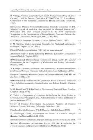 ‫ال�سليمة‬ ‫املختربية‬ ‫واملمار�سات‬ ‫اجلودة‬ ‫�ضمان‬ ‫م�صطلحات‬ ‫م�رسد‬ 40
R. Wennig, Practical Compendium for Health Professionals: Drugs of Abuse
Currently Used in Europe, Publication CEC/V/E/I/Lux 92 (Luxembourg,
Commission of the European Communities, Health and Safety Directorate,
1992).
International Olympic Committee/Reference Materials Committee of ISO,
“Quality control of analytical data produced in chemical laboratories”,
Publication 271, draft protocol presented to the Fifth International
Symposium on the Harmonization of Internal Quality Assurance Schemes for
Analytical ­
Laboratories, Washington, D.C., 23 July 1993.
PONS English Language Dictionary (London, Collins Cobuild., 1987).
F. M. Garfield, Quality Assurance Principles for Analytical Laboratories
­(Arlington, Virginia, AOAC, 1991).
Clinical Pathology Accreditation (UK) Ltd, www.cpa-uk.co.uk/
American Society of Crime Laboratory Directors, Laboratory Accreditation
Manual (Norfolk, Virginia, 1992).
ISO/International Electrotechnical Commission (IEC), Guide 25: General
Requirements for the Competence of Calibration and Testing Laboratories
(Geneva, 1990).
W. P. Voight, Dictionary of Statistics and Methodology: A Non-technical Guide
for the Social Sciences (Thousand Oaks, California, Sage Publications, 1993).
European Community, Guideline Criteria for Reference Methods, BNL SP/Lab/
div (92) 5 (1992), p. 27.
ISO/International Electrotechnical Commission, Guide 2: General Terms and
Their Definitions concerning Standardization and Related Activities (Geneva,
1991).
M. G. Kendall and W. R Buckland, A Dictionary of Statistical Terms (London,
Longman Group, 1976).
C. Visher, A Comparison of Urinalysis Technologies for Drug Testing in
Criminal Justice (Washington, D.C., National Institute of Justice and Bureau of
Justice Assistance, 1991).
Society of Forensic Toxicologists Inc./American Academy of Forensic
Sciences, Forensic Toxicology Laboratory Guidelines, 1991.
Chambers English Dictionary, W  R Chambers Ltd., Edinburgh (1990).
K. Eckschlager, Errors, Measurement and Results in Chemical Analysis
­
(London, Van Nostrand Reinhold, 1969).
International Union of Pure andApplied Chemistry, Spectrochemica Acta, 1978.
National Measurement Accreditation Service, NIS 46, Accreditation for
Forensic Analysis and Examination (Teddington, Middlesex, 1992).
-13
-14
-15
-16
-17
-18
-19
-20
-21
-22
-23
-24
-25
-26
-27
-28
-29
 