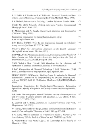 41 
‫ة‬‫ال�سليم‬ ‫املختربية‬ ‫واملمار�سات‬ ‫اجلودة‬ ‫�ضمان‬ ‫م�صطلحات‬ ‫م�رسد‬
B. S. Finkle, R. V. Blanke and J. M. Walsh, eds., Technical, Scientific and Pro-
cedural Issues of Employee Drug Testing (Rockville, Maryland, NIDA, 1990).
J. A. Timbrell, Introduction to Toxicology (London, Taylor and Francis, 1989).
OECD, The OECD Principles of Good Laboratory Practice, Environmental
Monograph No. 45, Paris, 1992.
D. McCormick and A. Roach, Measurement, Statistics and Computation
­(Chichester, Wiley, 1988).
International Organization for Standardization, internet site at
www.iso.org/iso/home.htm
D.W. Tholen, ISO/IEC 17043: the new International Standard for proficiency
testing, Accred Qual Assur 13:727-730 (2008).
Webster’s Third New International Dictionary of the English Language
(Springfield, Massachusetts, Merriam, 1971).
FAO/WHO, Codex Alimentarius Commission, Criteria to Limit the Number of
False Positive and False Negative Results for Analytes Near the Limit of
­Determination, CX/MAS 92/15, Budapest, 1992.
NATA Technical Note 17-April 2009, Guidelines for the validation and
verification of chemical test methods, accessed at www.nata.asn.au
IUPAC, Compendium of Chemical Technology, 2 [nd] Edition (the “Gold
Book”), accessed online at http://goldbook.iupac.org/index.html
EURACHEM/WELAC Chemistry Working Group, Accreditation for Chemical
Laboratories: Guidance on the Interpretation of the EN45000 Series of Stand-
ards and ISO/IEC Guide 25 (Teddington, Middlesex, EURACHEM/WELAC,
1993).
International Organization for Standardization/Development Information
System 8402, Quality Management and Quality Assurance Vocabulary (Geneva,
1991).
D.R. Jenke, Chromatographic Method Validation: a review of current practices
and procedures, I General concepts and guidelines. J. Liq. Chrom.  Rel.
­
Technol. 19, 719-736 (1996).
R. Caulcutt and R. Boddy, Statistics for Analytical Chemists (New York,
­
Chapman and Hall, 1983).
W. Horwitz, “Protocol for the design, conduct and interpretation of collaborative
studies”, Pure and Applied Chemistry, vol. 60 (1988), pp. 855-864
P. C. Kelly, “Outlier detection in collaborative studies”, Journal of the
­
Association of Official Analytical Chemists, vol. 73 (1990), pp. 58-64
E. Prichard (Ed.) Trace Analysis, pp 32-39 (Cambridge, Royal Society of
­Chemistry, 1996).
-30
-31
-32
-33
-34
-35
-36
-37
-38
-39
-40
-41
-42
-43
-44
-45
-46
 
