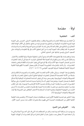 1
‫مة‬ّ‫مقد‬ -ً‫ال‬‫أو‬�
‫اخللفية‬ -‫ألف‬�
‫اجلودة‬ ‫على‬ ‫احلر�ص‬ ،‫الدويل‬ ‫������ا‬‫ه‬‫طابع‬ ‫بحكم‬ ،‫يتطلب‬ ‫واجلرمية‬ ‫املخدرات‬ ‫م�شكلة‬ ‫مع‬ ‫������ل‬‫م‬‫التعا‬ َّ‫إن‬�
‫لتلك‬ ‫الهامة‬ ‫آثار‬‫ل‬‫ا‬ ‫إىل‬� ‫بالنظر‬ ،‫نتائج‬ ‫من‬ ‫إليه‬� ‫تتو�صل‬ ‫وما‬ ‫حتاليل‬ ‫من‬ ‫الوطنية‬ ‫املختربات‬ ‫جتريه‬ ‫فيما‬
‫وال�سيا�سات‬ ‫واملخدرات‬ ‫اجلرمية‬ ‫ومنع‬ ‫القوانني‬ ‫������اذ‬‫ف‬‫إن‬� ‫وعلى‬ ‫العدالة‬ ‫نظام‬ ‫على‬ ‫والنتائج‬ ‫������ل‬‫ي‬‫التحال‬
‫على‬ ‫والبيانات‬ ‫املعلومات‬ ‫يف‬ ‫االت�س������اق‬ ‫حتقيق‬ ‫أجل‬� ‫من‬ ‫أي�ض������ا‬� ‫اجلودة‬ ‫تلك‬ ‫يتطلب‬ ‫كما‬ ،‫������ة‬‫ي‬‫ال�صح‬
.‫العاملي‬ ‫امل�ستوى‬ ‫على‬ ‫تبادلها‬ ‫وتي�سري‬ ‫الدويل‬ ‫ال�صعيد‬
.‫واالختبار‬ ‫للك�شف‬ ‫دولية‬ ‫مقبولة‬ ‫حتليلية‬ ‫أ�ساليب‬� ‫و�ضع‬ ‫أهداف‬‫ل‬‫ا‬ ‫هذه‬ ‫حتقيق‬ ‫يف‬ ‫ب�شدة‬ ‫ي�ساهم‬ ‫ومما‬
‫املختربات‬ ‫تنفذ‬ ‫أن‬� ‫إىل‬� ‫الدعوة‬ ‫������د‬‫ي‬‫تتزا‬ ،‫التحاليل‬ ‫دقة‬ ‫أهمية‬� ‫إدراك‬� ‫واقع‬ ‫ومن‬ ،‫ذلك‬ ‫������ى‬‫ل‬‫ع‬ ً‫ة‬‫وع���ل��او‬
‫باعتماد‬ ‫وتعنى‬ ‫للكفاءة‬ ‫������ارات‬‫ب‬‫اخت‬ ‫توفر‬ ‫التي‬ ‫الربامج‬ ‫يف‬ ‫���ت��راك‬‫ش‬�‫اال‬ ‫منها‬ ،‫اجلودة‬ ‫ل�ضمان‬ ‫تداب���ي��ر‬
‫التقنية‬ ‫الكهربائية‬ ‫������ة‬‫ن‬‫اللج‬ ‫مبعيار‬ ‫تلتزم‬ ‫أو‬� ‫اجليدة‬ ‫������ة‬‫ي‬‫املخترب‬ ‫باملمار�سات‬ ‫أخذ‬�‫ت‬ ‫أن‬�‫و‬ ،‫املخت���ب��رات‬
.]1[ 2005:17025 ‫القيا�سي‬ ‫للتوحيد‬ ‫الدولية‬ ‫للمنظمة‬ ‫التابعة‬ ‫الدولية‬
‫ن�رش‬ )‫(املكتب‬ ‫������ة‬‫مي‬‫واجلر‬ ‫باملخدرات‬ ‫املعني‬ ‫������دة‬‫ح‬‫املت‬ ‫أمم‬‫ل‬‫ا‬ ‫مكتب‬ ‫������وايل‬‫ي‬ ،‫الهدف‬ ‫هذا‬ ‫������ق‬‫ي‬‫ولتحق‬
‫املواد‬ ‫يف‬ ‫املخدرات‬ ‫حتليل‬ ‫أ�ساليب‬� ‫تعالج‬ ‫الوطنية‬ ‫املختربات‬ ‫ال�ستعمال‬ ‫املخ�ص�صة‬ ‫أدلة‬‫ل‬‫ا‬ ‫من‬ ‫�سل�سلة‬
‫امل�سائل‬ ‫يف‬ ‫الوطنية‬ ‫للمختربات‬ ‫امل�ساعدة‬ ‫توفري‬ ‫إىل‬� ‫دوما‬ ‫ي�سعى‬ ‫وهو‬ ،‫البيولوجية‬ ‫والعينات‬ ‫امل�ضبوطة‬
‫مواكبة‬ ‫على‬ ‫املختربات‬ ‫مل�ساعدة‬ ‫جديدة‬ ‫إر�شادية‬� ‫������ة‬‫ل‬‫أد‬� ‫توفري‬ ‫هذا‬ ‫وي�شمل‬ .‫اجلودة‬ ‫ب�ضمان‬ ‫������ة‬‫ق‬‫املتعل‬
‫املكتب‬ َ‫ر‬
‫َ�ش‬‫ن‬ ‫وقد‬ .‫املوجودة‬ ‫������ة‬‫ي‬‫إر�شاد‬‫ل‬‫ا‬ ‫أدلة‬‫ل‬‫ا‬ ‫حتديث‬ ‫وكذلك‬ ‫امليدان‬ ‫هذا‬ ‫يف‬ ‫������دة‬‫ي‬‫اجلد‬ ‫������ورات‬‫ط‬‫الت‬
‫وعن‬ ]1[ ‫املخدرات‬ ‫فح�������ص‬ ‫خمتربات‬ ‫يف‬ ‫اجلودة‬ ‫إدارة‬� ‫نظام‬ ‫������ذ‬‫ي‬‫تنف‬ ‫عن‬ ‫إر�شاديني‬� ‫دليلني‬ ‫������را‬‫خ‬‫ؤ‬�‫م‬
‫املواد‬ ‫يف‬ ‫امل�رشوعة‬ ‫غري‬ ‫العقاقري‬ ‫الختبار‬ ‫امل�ستخدمة‬ ‫املعدات‬ ‫ومعايرة‬ ‫التحليلية‬ ‫املنهجية‬ ‫من‬ ‫التثبت‬
.]2[ ‫البيولوجية‬ ‫والعينات‬ ‫امل�ضبوطة‬
‫الطبعة‬ ‫هذه‬ ‫وتت�ضمن‬ .]3[ ‫اجلودة‬ ‫�ضمان‬ ‫م�صطلحات‬ ‫مل�رسد‬ ‫أوىل‬‫ل‬‫ا‬ ‫للطبعة‬ ‫حتديث‬ ‫هو‬ ‫املن�شور‬ ‫وهذا‬
.‫أول‬‫ل‬‫ا‬ ‫امل�رسد‬ ‫�صدور‬ ‫منذ‬ ‫املكتب‬ ‫من�شورات‬ ‫يف‬ ‫ظهرت‬ ‫التي‬ ‫اجلديدة‬ ‫امل�صطلحات‬ ‫من‬ ‫الكثري‬ ‫الثانية‬
‫امل�رسد‬ ‫من‬ ‫الغر�ض‬ -‫باء‬
‫ما‬ ‫والتي‬ ‫أحيانا‬� ‫احل���ي��رة‬ ‫تثري‬ ‫قد‬ ‫التي‬ ‫������ات‬‫ح‬‫امل�صطل‬ ‫من‬ ‫وافر‬ ‫بعدد‬ ‫������ودة‬‫جل‬‫ا‬ ‫مراقبة‬ ‫������دان‬‫ي‬‫م‬ ‫������ج‬‫ع‬‫ي‬
‫املهنية‬ ‫الهيئات‬ ‫أو‬� ‫املخت���ب��رات‬ ‫كل‬ ‫لدى‬ ‫�شامل‬ ‫اتفاق‬ ‫أو‬� ‫عام‬ ‫بقبول‬ ‫������د‬‫ع‬‫ب‬ ‫يحظى‬ ‫ال‬ ‫������ا‬‫ه‬‫ا�ستخدام‬ ‫زال‬
 