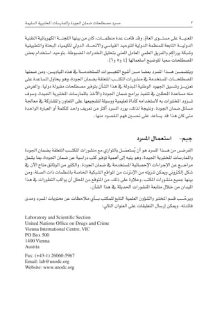 ‫التقنية‬ ‫الكهربائية‬ ‫������ة‬‫ن‬‫اللج‬ ‫بينها‬ ‫من‬ ‫كان‬ ،‫������ات‬‫م‬‫منظ‬ ‫عدة‬ ‫قامت‬ ‫وقد‬ .‫العامل‬ ‫������وى‬‫ت‬‫م�س‬ ‫على‬ ‫������ة‬‫ي‬‫املعن‬
‫والتطبيقية‬ ‫البحتة‬ ‫للكيمياء‬ ‫الدويل‬ ‫������اد‬‫حت‬‫واال‬ ‫القيا�سي‬ ‫للتوحيد‬ ‫الدولية‬ ‫للمنظمة‬ ‫التابعة‬ ‫������ة‬‫ي‬‫الدول‬
‫بع�ض‬ ‫ا�ستخدام‬ ‫بتوحيد‬ ،‫امل�ضبوطة‬ ‫املخدرات‬ ‫بتحليل‬ ‫املعني‬ ‫العامل‬ ‫العلمي‬ ‫والفريق‬ ‫م‬ِ‫يوراك‬ ‫و�شبكة‬
.]6‫و‬ 5‫و‬ 4[ ‫ا�ستعمالها‬ ‫لتو�ضيح‬ ‫�سعيا‬ ‫امل�صطلحات‬
‫�ضمنها‬ ‫ومن‬ ،‫������ن‬‫ي‬‫املياد‬ ‫هذه‬ ‫يف‬ ‫������ة‬‫م‬‫امل�ستخد‬ ‫التعب���ي��رات‬ ‫أ�شيع‬� ‫������ن‬‫م‬ ‫بع�ضا‬ ‫امل�رسد‬ ‫������ذا‬‫ه‬ ‫������ن‬‫م‬‫ويت�ض‬
‫على‬ ‫امل�ساعدة‬ ‫يحاول‬ ‫وهو‬ ،‫اجلودة‬ ‫ب�ضمان‬ ‫املتعلقة‬ ‫������ب‬‫ت‬‫املك‬ ‫من�شورات‬ ‫يف‬ ‫امل�ستخدمة‬ ‫������ات‬‫ح‬‫امل�صطل‬
‫والغر�ض‬ .‫دوليا‬ ‫مقبولة‬ ‫م�صطلحات‬ ‫بتوفري‬ ‫أن‬�‫ال�ش‬ ‫هذا‬ ‫يف‬ ‫املبذولة‬ ‫الوطنية‬ ‫اجلهود‬ ‫وتن�سيق‬ ‫������ز‬‫ي‬‫تعز‬
‫و�سوف‬ ،‫اجليدة‬ ‫املختربية‬ ‫باملمار�سات‬ ‫أخذ‬‫ل‬‫وا‬ ‫اجلودة‬ ‫�ضمان‬ ‫برامج‬ ‫تنفيذ‬ ‫يف‬ ‫املحللني‬ ‫م�ساعدة‬ ‫منه‬
‫معاجلة‬ ‫يف‬ ‫وامل�شاركة‬ ‫التعاون‬ ‫على‬ ‫لت�شجيعها‬ ‫وو�سيلة‬ ‫تعليمية‬ ‫أداة‬�‫ك‬ ‫ال�ستخدامه‬ ‫به‬ ‫املختربات‬ ‫������زود‬‫ت‬
‫الواحدة‬ ‫العبارة‬ ‫أو‬� ‫للكلمة‬ ‫واحد‬ ‫تعريف‬ ‫من‬ ‫أكرث‬� ‫امل�رسد‬ ‫يورد‬ ،‫لذلك‬ ‫ونتيجة‬ .‫اجلودة‬ ‫�ضمان‬ ‫م�سائل‬
.‫منها‬ ‫املق�صود‬ ‫فهم‬ ‫حت�سني‬ ‫على‬ ‫ي�ساعد‬ ‫قد‬ ‫هذا‬ ‫كان‬ ‫متى‬
‫امل�رسد‬ ‫ا�ستعمال‬ -‫جيم‬
‫اجلودة‬ ‫ب�ضمان‬ ‫املتعلقة‬ ‫������ب‬‫ت‬‫املك‬ ‫من�شورات‬ ‫مع‬ ‫بالتوازي‬ ‫َ������ل‬‫م‬‫�ستع‬ُ‫ي‬ ‫أن‬� ‫هو‬ ‫امل�رسد‬ ‫������ذا‬‫ه‬ ‫من‬ ‫الغر�������ض‬
‫ي�شمل‬ ‫مبا‬ ،‫اجلودة‬ ‫�ضمان‬ ‫عن‬ ‫درا�سية‬ ‫كتب‬ ‫توفري‬ ‫أهمية‬� ‫إىل‬� ‫ينبه‬ ‫وهو‬ .‫اجليدة‬ ‫املختربية‬ ‫واملمار�سات‬
‫يف‬ ‫آن‬‫ل‬‫ا‬ ‫متاح‬ ‫الوثائق‬ ‫من‬ ‫والكثري‬ .‫اجلودة‬ ‫�ضمان‬ ‫يف‬ ‫امل�ستخدمة‬ ‫إح�صائية‬‫ل‬‫ا‬ ‫إجراءات‬‫ل‬‫ا‬ ‫عن‬ ‫������ع‬‫ج‬‫مرا‬
‫ومن‬ ،‫ال�صلة‬ ‫ذات‬ ‫باملنظمات‬ ‫اخلا�صة‬ ‫ال�شبكية‬ ‫املواقع‬ ‫من‬ ‫إنرتنت‬‫ل‬‫ا‬ ‫من‬ ‫‍زيله‬
‫ن‬‫ت‬ ‫وميكن‬ ‫إلكرتوين‬� ‫�شكل‬
‫هذا‬ ‫يف‬ ‫التطورات‬ ‫يواكب‬ ‫أن‬� ‫املحلل‬ ‫من‬ ‫املتوقع‬ ‫من‬ ،‫ذلك‬ ‫على‬ ‫وعالوة‬ .‫املكتب‬ ‫من�شورات‬ ‫جميع‬ ‫بينها‬
.‫أن‬�‫ال�ش‬ ‫هذا‬ ‫يف‬ ‫احلديثة‬ ‫املن�شورات‬ ‫متابعة‬ ‫خالل‬ ‫من‬ ‫امليدان‬
‫ومدى‬ ‫امل�رسد‬ ‫حمتويات‬ ‫عن‬ ‫مالحظات‬ ‫أي‬�������‫ب‬ ‫للمكتب‬ ‫التابع‬ ‫العلمية‬ ‫ؤون‬�‫وال�ش‬ ‫املخترب‬ ‫ق�سم‬ ‫������ب‬ ّ‫ويرح‬
:‫التايل‬ ‫العنوان‬ ‫على‬ ‫التعليقات‬ ‫إر�سال‬� ‫وميكن‬ .‫فائدته‬
‫ال�سليمة‬ ‫املختربية‬ ‫واملمار�سات‬ ‫اجلودة‬ ‫�ضمان‬ ‫م�صطلحات‬ ‫م�رسد‬ 2
Laboratory and Scientific Section
United Nations Office on Drugs and Crime
Vienna International Centre, VIC
PO Box 500
1400 Vienna
Austria
Fax: (+43-1) 26060-5967
Email: lab@unodc.org
Website: www.unodc.org
 