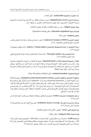 .Limit ‫انظر‬ :Action limit ‫الت�رصف‬ ‫أو‬� ‫الفعل‬ ّ‫حد‬
‫املختربية‬ ‫ال�سيا�سات‬ ‫مع‬ ‫االت�ساق‬ ‫من‬ ‫أكد‬�‫للت‬ ‫ي�ستخدم‬ ‫إجراء‬� :Administrative review ‫�ة‬��‫ي‬‫إدار‬� ‫�ة‬��‫ع‬‫مراج‬
.‫آخر‬� ‫موظف‬ ‫أو‬� ‫التقرير‬ ‫كاتب‬ ‫املراجعة‬ ‫يتوىل‬ ‫وقد‬ .‫التحريرية‬ ‫العمليات‬ ‫و�صحة‬
.solution ‫حملول‬ ‫أو‬� ‫�سائلة‬ sample ‫نة‬ّ‫عي‬ ‫من‬ ‫جزء‬ :Aliquot ‫جزئية‬ ‫نة‬ّ‫ي‬‫ع‬
.Hypothesis testing ‫انظر‬ :Alternative hypothesis ‫بديلة‬ ‫فر�ضية‬
.Test ‫انظر‬ :Analysis ‫حتليل‬
‫وتقدير‬ ‫لف�صل‬ ‫ا�ستخدامه‬ ‫ميكن‬ ‫إح�صائي‬� ‫أ�سلوب‬� :Analysis of variance (ANOVA) ‫التباين‬ ‫حتليل‬
.]12[ variation ‫للتغري‬ ‫عة‬ّ‫املتنو‬ ‫أ�سباب‬‫ل‬‫ا‬
‫أو‬� ‫تعيينها‬ ‫مطلوب‬ ‫مادة‬ :Analyte or Target analyte ‫�ل‬��‫ي‬‫بالتحل‬ ‫�تهدفة‬��‫س‬�‫امل‬ ‫�ادة‬��‫مل‬‫ا‬ ‫أو‬� ‫�ل‬��‫ي‬‫التحل‬ ‫�ادة‬��‫م‬
.]13[ ‫قيا�سها‬
‫متثيلي‬ ‫كنموذج‬ ‫ؤخذ‬�‫ت‬ ،‫متاما‬ ‫اخل�صائ�ص‬ ‫دة‬ّ‫حمد‬ ‫مادة‬ :Surrogate analyte ‫بديلة‬ ‫حتليل‬ ‫مادة‬
.]14[ analyte ‫حتليل‬ ‫ملادة‬
‫م�شفوعة‬ ‫التحليلية‬ ‫العينات‬ ‫من‬ ‫كاملة‬ ‫جمموعة‬ :Analytical batch or run ‫حتليلية‬ ‫جمموعة‬ ‫أو‬� ‫فعة‬ُ‫د‬
‫وميكن‬ .‫�سالمتها‬ ‫من‬ ‫التثبت‬ ‫أجل‬� ‫من‬ ‫اجلودة‬ ‫مراقبة‬ ‫وعينات‬ )‫العيارية‬ ‫(املواد‬ ‫املعايري‬ ‫من‬ ‫منا�سب‬ ‫بعدد‬
‫جمموعة‬ ‫أو‬� ‫فعة‬ُ‫د‬ ‫حتليل‬ ‫ي�ستغرق‬ ‫������د‬‫ق‬ ‫أو‬� ‫واحد‬ ‫يوم‬ ‫يف‬ )‫جمموعات‬ ‫أو‬�( ‫دفعات‬ ‫عدة‬ ‫حتليل‬ ‫������ن‬‫م‬ ‫������اء‬‫ه‬‫االنت‬
.Batch ‫أي�ضا‬� ‫انظر‬ .‫أيام‬� ‫عدة‬ ‫واحدة‬
.Test‫و‬ Procedure‫و‬ Method ‫انظر‬ :Analytical method ‫حتليلية‬ ‫طريقة‬
‫كاملة‬ ‫جمموعة‬ :Analytical system (measurement system) )‫القيا�س‬ ‫(منظومة‬ ‫التحليل‬ ‫منظومة‬
‫يف‬ ‫ت�ستخدم‬ ‫لكي‬ ‫ن‬َّ‫������و‬‫ك‬ُ‫ت‬ ‫أخرى‬� equipment ‫������دات‬‫ع‬‫م‬‫و‬ measuring instruments ‫������س‬�‫القيا‬ ‫أجهزة‬� ‫������ن‬‫م‬
‫املواد‬ ‫يف‬ ‫للمراقبة‬ ‫اخلا�ضعة‬ ‫املخدرات‬ ‫حتليل‬ ‫�سياق‬ ‫يف‬ ،‫ألف‬�‫تت‬ ‫وهي‬ .]5[ ‫حمددة‬ ‫قيا�س‬ ‫عمليات‬ ‫������راء‬‫ج‬‫إ‬�
‫هيدروجيني‬ ‫أ�س‬� ‫������س‬�‫ومقيا‬ )‫أكرث‬� ‫أو‬�( ‫واحد‬ ‫خمت���ب��ري‬ ‫ميزان‬ ‫من‬ ،‫البيولوجية‬ ‫������اذج‬‫م‬‫الن‬ ‫أو‬� ‫������ة‬‫ط‬‫امل�ضبو‬
‫هذه‬ ‫املحلل‬ ‫وي�ستخدم‬ ،‫إلخ‬� ،‫الرقيقة‬ ‫الطبقات‬ ‫أ�سلوب‬�‫ب‬ ‫الكروماتوغرافي‬ ‫للف�صل‬ ‫وجهاز‬ ‫وكروماتوغراف‬
.‫التحاليل‬ ‫إجراء‬� ‫يف‬ ‫املعدات‬
‫من‬ ‫دة‬ّ‫حمد‬ ‫لفرتة‬ ‫ق�صد‬ ‫������ن‬‫ع‬ ‫حتفظ‬ ‫و�سجالت‬ ‫وثائق‬ ‫������ة‬‫ع‬‫جممو‬ :Archive )‫�يف‬��‫ش‬�‫أر‬�( ‫�ات‬��‫ظ‬‫حمفو‬ ‫�جل‬��‫س‬�
.]15[ ‫الزمن‬
‫ما‬ ‫جمموعة‬ ‫يف‬ ‫������ردة‬‫ف‬‫امل‬ ‫القيم‬ ‫������وع‬‫م‬‫جم‬ :Arithmetic mean or average ‫�ط‬��‫س‬�‫متو‬ ‫أو‬� ‫�ابي‬��‫س‬�‫ح‬ ‫�ط‬��‫س‬�‫و‬
.]16[ ‫عددها‬ ‫على‬ ً‫ا‬‫مق�سوم‬
.Analyte ‫حتليل‬ ‫ملادة‬ ‫ي‬ّ‫الكم‬ ‫القيا�س‬ :Assay )‫ي‬ ّ‫كم‬ ‫(تعيني‬ ‫ن‬ْ‫ز‬َ‫ر‬
.Value ‫انظر‬ :Assigned value ‫نة‬ّ‫ي‬‫مع‬ ‫قيمة‬
‫ذلك‬ ‫لقيا�س‬ ‫مبعيار‬ ‫املختربي‬ ‫أداء‬‫ل‬‫ل‬ ‫خمتلفة‬ ‫جوانب‬ ‫ملقارنة‬ ‫جرى‬ُ‫ي‬ ‫م�ستقل‬ ‫ا�ستعرا�������ض‬ :Audit ‫�ة‬��‫ع‬‫مراج‬
‫أدلة‬� ‫على‬ ‫للح�صول‬ ‫رى‬ ُ‫تج‬ ‫وموثقة‬ ‫م�ستقلة‬ ‫منهجية‬ ‫عملية‬ ‫أنه‬� ‫على‬ ‫أي�ضا‬� ‫امل�صطلح‬ ‫هذا‬ ‫ف‬َّ‫������ر‬‫ع‬ُ‫ي‬‫و‬ .‫أداء‬‫ل‬‫ا‬
.]6[ ‫املراجعة‬ ‫مبعايري‬ ‫الوفاء‬ ‫مدى‬ ‫لتحديد‬ ‫مو�ضوعيا‬ ‫وتقييمها‬ ‫العمل‬ ‫�سري‬ ‫ملراجعة‬
‫ال�سليمة‬ ‫املختربية‬ ‫واملمار�سات‬ ‫اجلودة‬ ‫�ضمان‬ ‫م�صطلحات‬ ‫م�رسد‬ 4
 