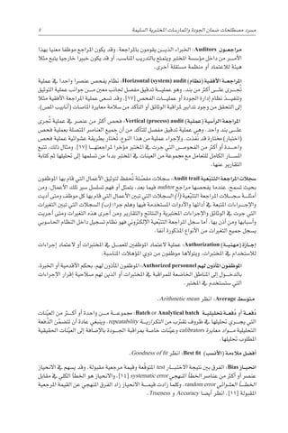 ‫بهذا‬ ‫معنيا‬ ‫موظفا‬ ‫املراجع‬ ‫يكون‬ ‫وقد‬ .‫باملراجعة‬ ‫يقومون‬ ‫������ن‬‫ي‬‫الذ‬ ‫اخلرباء‬ :Auditors ‫�ون‬��‫ع‬‫مراج‬
‫مثال‬ ‫يتبع‬ ‫خارجيا‬ ‫خبريا‬ ‫يكون‬ ‫قد‬ ‫أو‬� ،‫املنا�سب‬ ‫بالتدريب‬ ‫ويتمتع‬ ‫املخترب‬ ‫ؤ�س�سة‬�‫م‬ ‫داخل‬ ‫من‬ ‫������ر‬‫م‬‫أ‬‫ل‬‫ا‬
.‫أخرى‬� ‫م�ستقلة‬ ‫منظمة‬ ‫أو‬� ‫لالعتماد‬ ‫هيئة‬
‫عملية‬ ‫يف‬ ‫واحدا‬ ‫عن�رصا‬ ‫يفح�ص‬ ‫نظام‬ :Horizontal (system) audit )‫(نظام‬ ‫أفقية‬‫ل‬‫ا‬ ‫�ة‬��‫ع‬‫املراج‬
‫التوثيق‬ ‫عملية‬ ‫جوانب‬ ‫������ن‬‫م‬ ‫معني‬ ‫جلانب‬ ‫مف�صل‬ ‫تدقيق‬ ‫������ة‬‫ي‬‫عمل‬ ‫وهو‬ .‫بند‬ ‫من‬ ‫أكرث‬� ‫������ى‬‫ل‬‫ع‬ ‫تجُ������رى‬
‫مثال‬ ‫أفقية‬‫ل‬‫ا‬ ‫املراجعة‬ ‫عملية‬ ‫ت�سعى‬ ‫وقد‬ .]17[ ‫الفح�ص‬ ‫������ات‬‫ي‬‫عمل‬ ‫أو‬� ‫اجلودة‬ ‫إدارة‬� ‫نظام‬ ‫������ذ‬‫ي‬‫وتنف‬
.)‫امل�ص‬ ‫أنابيب‬�( ‫املا�صات‬ ‫معايرة‬ ‫�سالمة‬ ‫من‬ ‫أكد‬�‫الت‬ ‫أو‬� ‫الوثائق‬ ‫ملراقبة‬ ‫تدابري‬ ‫وجود‬ ‫من‬ ‫التحقق‬ ‫إىل‬�
‫رى‬ ُ‫تج‬ ‫عملية‬ ‫يف‬ ‫عن�رص‬ ‫من‬ ‫أكرث‬� ‫فح�ص‬ :Vertical (process) audit )‫(عملية‬ ‫أ�سية‬�‫الر‬ ‫املراجعة‬
‫فح�ص‬ ‫بعملية‬ ‫املت�صلة‬ ‫العنا�رص‬ ‫جميع‬ ‫أن‬� ‫من‬ ‫أكد‬�‫للت‬ ‫مف�صل‬ ‫تدقيق‬ ‫عملية‬ ‫وهي‬ .‫واحد‬ ‫بند‬ ‫������ى‬‫ل‬‫ع‬
‫فح�ص‬ ‫عملية‬ ‫ع�شوائية‬ ‫بطريقة‬ ‫ختار‬ُ‫ت‬ ،‫النوع‬ ‫هذا‬ ‫من‬ ‫عملية‬ ‫إجراء‬‫ل‬‫و‬ .‫ُفذت‬‫ن‬ ‫قد‬ ‫خمتارة‬ )‫(اختبار‬
‫تتبع‬ ،‫ذلك‬ ‫ومثال‬ .]17[ ‫������ا‬‫ه‬‫ملراجعت‬ ‫ؤخرا‬�‫م‬ ‫املخترب‬ ‫يف‬ ‫جرت‬ ‫التي‬ ‫الفحو�������ص‬ ‫من‬ ‫أكرث‬� ‫أو‬� ‫������دة‬‫ح‬‫وا‬
‫كتابة‬ ‫ثم‬ ‫حتليلها‬ ‫إىل‬� ‫ت�سلمها‬ ‫من‬ ‫بدءا‬ ‫املخترب‬ ‫يف‬ ‫العينات‬ ‫من‬ ‫جمموعة‬ ‫مع‬ ‫للتعامل‬ ‫الكامل‬ ‫امل�س������ار‬
.‫عنها‬ ‫التقارير‬
‫املوظفون‬ ‫بها‬ ‫قام‬ ‫التي‬ ‫أعمال‬‫ل‬‫ا‬ ‫لتوثيق‬ ‫فظ‬ ُ‫تح‬ ‫لة‬ ّ
‫مف�ص‬ ‫�سجالت‬ :Audit trail ‫عية‬ّ‫ب‬‫التت‬ ‫املراجعة‬ ‫�سجالت‬
‫ومن‬ .‫أعمال‬‫ل‬‫ا‬ ‫تلك‬ ‫�سري‬ ‫ت�سل�سل‬ ‫فهم‬ ‫أو‬� ‫بتمثل‬ ،‫بعد‬ ‫فيما‬ auditor ‫مراجع‬ ‫يفح�صها‬ ‫عندما‬ ،‫ت�سمح‬ ‫بحيث‬
‫أديت‬� ‫ومتى‬ ‫موظف‬ ‫كل‬ ‫بها‬ ‫قام‬ ‫التي‬ ‫أعمال‬‫ل‬‫ا‬ ‫تبني‬ ‫التي‬ ‫ال�سجالت‬ )‫أ‬�( ‫عية‬ّ‫التتب‬ ‫املراجعة‬ ‫�سج���ل��ات‬ ‫������ة‬‫ل‬‫أمث‬�
‫التغريات‬ ‫تبني‬ ‫التي‬ ‫ال�سجالت‬ )‫(ب‬ ‫جرا؛‬ ‫وهلم‬ ‫فيها‬ ‫امل�ستخدمة‬ ‫أدوات‬‫ل‬‫وا‬ ‫أدائها‬� ‫يف‬ ‫املتبعة‬ ‫������راءات‬‫ج‬‫إ‬‫ل‬‫وا‬
‫أجريت‬� ‫ومتى‬ ‫التغريات‬ ‫هذه‬ ‫أجرى‬� ‫ومن‬ ‫والتقارير‬ ‫والنتائج‬ ‫املختربية‬ ‫إجراءات‬‫ل‬‫وا‬ ‫الوثائق‬ ‫يف‬ ‫جرت‬ ‫التي‬
‫احلا�سوبي‬ ‫النظام‬ ‫داخل‬ ‫ت�سجيل‬ ‫نظام‬ ‫فهو‬ ‫إلكرتوين‬‫ل‬‫ا‬ ‫عية‬ّ‫التتب‬ ‫املراجعة‬ ‫�سجل‬ ‫أما‬� .‫بها‬ ‫أذن‬� ‫ومن‬ ‫أ�سبابها‬�‫و‬
.‫آنفا‬� ‫املذكورة‬ ‫أنواع‬‫ل‬‫ا‬ ‫من‬ ‫التغريات‬ ‫جميع‬ ‫ي�سجل‬
‫إجراءات‬� ‫العتماد‬ ‫أو‬� ‫املختربات‬ ‫يف‬ ‫������ل‬‫م‬‫للع‬ ‫املوظفني‬ ‫العتماد‬ ‫عملية‬ :Authorization )‫�ة‬��‫ي‬‫(مهن‬ ‫�ازة‬��‫ج‬‫إ‬�
.‫املنا�سبة‬ ‫ؤهالت‬�‫امل‬ ‫ذوي‬ ‫من‬ ‫موظفون‬ ‫ويتوالها‬ ،‫املختربات‬ ‫يف‬ ‫لال�ستخدام‬
،‫اخلربة‬ ‫أو‬� ‫أقدمية‬‫ل‬‫ا‬ ‫بحكم‬ ،‫لهم‬ ‫أذون‬�‫امل‬ ‫املوظفون‬ :Authorized personnel ‫لهم‬ ‫أذون‬�‫امل‬ ‫املوظفون‬
‫إجراءات‬‫ل‬‫ا‬ ‫إقرار‬� ‫�صالحية‬ ‫لهم‬ ‫الذين‬ ‫أو‬� ‫املختربات‬ ‫يف‬ ‫للمراقبة‬ ‫اخلا�ضعة‬ ‫املناطق‬ ‫إىل‬� ‫������ول‬‫خ‬‫بالد‬
.‫املخترب‬ ‫يف‬ ‫�ست�ستخدم‬ ‫التي‬
.Arithmetic mean ‫انظر‬ :Average ‫متو�سط‬
‫نات‬ّ‫العي‬ ‫من‬ ‫أك���ث��ر‬� ‫أو‬� ‫واحدة‬ ‫������ن‬‫م‬ ‫������ة‬‫ع‬‫جممو‬ :Batch or Analytical batch ‫�ة‬��‫ي‬‫حتليل‬ ‫�ة‬��‫ع‬‫ف‬ُ‫د‬ ‫أو‬� ‫�ة‬��‫ع‬‫ف‬ُ‫د‬
‫فعة‬ُ‫د‬‫ال‬ ‫ن‬ّ‫تت�ضم‬ ‫أن‬� ‫عادة‬ ‫وينبغي‬ .repeatability ‫������ة‬‫ي‬‫التكرار‬ ‫من‬ ‫تقرتب‬ ‫ظروف‬ ‫يف‬ ‫حتليلها‬ ‫������ري‬‫ج‬‫ي‬ ‫التي‬
‫احلقيقية‬ ‫نات‬ّ‫العي‬ ‫إىل‬� ‫إ�ضافة‬‫ل‬‫با‬ ‫������ودة‬‫جل‬‫ا‬ ‫مبراقبة‬ ‫خا�صة‬ ‫نات‬ّ‫وعي‬ calibrators ‫معايرة‬ ‫������واد‬‫م‬ ‫التحليلية‬
.‫حتليلها‬ ‫املطلوب‬
.Goodness of fit ‫انظر‬ :Best fit )‫أن�سب‬‫ل‬‫(ا‬ ‫مالءمة‬ ‫أف�ضل‬�
‫االنحياز‬ ‫يف‬ ‫ي�سهم‬ ‫وقد‬ .‫مقبولة‬ ‫مرجعية‬ ‫وقيمة‬ ‫ّعة‬‫ق‬‫املتو‬ test ‫������ار‬‫ب‬‫االخت‬ ‫نتيجة‬ ‫بني‬ ‫الفرق‬ :Bias ‫�از‬��‫ي‬‫انح‬
‫مقابل‬ ‫يف‬ ‫الكلي‬ ‫أ‬�‫اخلط‬ ‫هو‬ ‫واالنحياز‬ .]14[ systematic error ‫املنهجي‬ ‫أ‬�‫اخلط‬ ‫عنا�رص‬ ‫من‬ ‫أكرث‬� ‫أو‬� ‫عن�رص‬
‫املرجعية‬ ‫القيمة‬ ‫عن‬ ‫املنهجي‬ ‫الفرق‬ ‫زاد‬ ‫االنحياز‬ ‫������ة‬‫م‬‫قي‬ ‫زادت‬ ‫وكلما‬ .random error ‫الع�شوائي‬ ‫أ‬�������‫اخلط‬
.Trueness ‫و‬ Accuracy ‫أي�ضا‬� ‫انظر‬ .]11[ ‫املقبولة‬
5 
‫ة‬‫ال�سليم‬ ‫املختربية‬ ‫واملمار�سات‬ ‫اجلودة‬ ‫�ضمان‬ ‫م�صطلحات‬ ‫م�رسد‬
 
