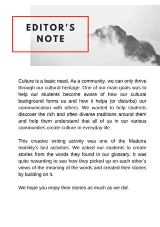 E D I T O R ' S
N O T E
Culture is a basic need. As a community, we can only thrive
through our cultural heritage. One of our main goals was to
help our students become aware of how our cultural
background forms us and how it helps (or disturbs) our
communication with others. We wanted to help students
discover the rich and often diverse traditions around them
and help them understand that all of us in our various
communities create culture in everyday life.
This creative writing activity was one of the Madeira
mobility’s last activities. We asked our students to create
stories from the words they found in our glossary. It was
quite rewarding to see how they picked up on each other’s
views of the meaning of the words and created their stories
by building on it.
We hope you enjoy their stories as much as we did.
 