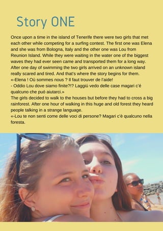 Story ONE 
Once upon a time in the island of Tenerife there were two girls that met
each other while competing for a surfing contest. The first one was Elena
and she was from Bologna, Italy and the other one was Lou from
Reunion Island. While they were waiting in the water one of the biggest
waves they had ever seen came and transported them for a long way.
After one day of swimming the two girls arrived on an unknown island
really scared and tired. And that’s where the story begins for them.
«-Elena ! Où sommes nous ? Il faut trouver de l’aide!
- Oddio Lou dove siamo finite?!? Laggiú vedo delle case magari c’é
qualcuno che puó aiutarci.»
The girls decided to walk to the houses but before they had to cross a big
rainforest. After one hour of walking in this huge and old forest they heard
people talking in a strange language.
«-Lou te non senti come delle voci di persone? Magari c’è qualcuno nella
foresta.
 