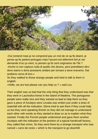 -Oui j’entend mais je ne comprend pas un mot de ce qu’ils disent, je
pense qu’ils parlent portugais mais l’accent est tellement fort je me
demande d’où ça vient, tu penses qu’ils sont originaires de l’île ?
-Anche io non capisco nulla di quello che dicono, peró potrebbero dirci
dove siamo e dove possiamo andare per tornare a dove eravamo. Dai
andiamo verso di loro.»
So they walked to those strange people and tried to talk to them in
english:
«Hello, we are lost please can you help us ? » said Lou
Their english was so bad that the only thing that they understood was that
they were in Laurissilva forest in the island of Madeira. The portuguese
people were really nice and they wanted so bad to help them so they
gave a piece of Azulejos were Levada was written just under a draw of
waterfall with all the indication. Elena tried to ask them if they could help
us but they were speaking finnish so they did not manage to understand
each other with words so they started to draw so as to explain what they
wanted. Finally the Finnish people understood and gave them another
Azulejos with the indication of the position of a typical handicraft factory,
they called that vimes. So they went there by a strange transport who was
named « carro de cesto » which is the transport to go downhill.
 