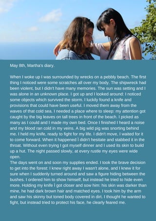May 8th, Martha's diary.
When I woke up I was surrounded by wrecks on a pebbly beach. The first
thing I noticed were some scratches all over my body. The shipwreck had
been violent, but I didn't have many memories. The sun was setting and I
was alone in an unknown place. I got up and I looked around: I noticed
some objects which survived the storm. I luckily found a knife and
provisions that could have been useful. I moved them away from the
waves of that cold sea. I needed a place where to sleep: my attention got
caught by the big leaves on tall trees in front of the beach. I picked as
many as I could and I made my own bed. Once I finished I heard a noise
and my blood ran cold in my veins. A big wild pig was snorting behind
me. I held my knife, ready to fight for my life. I didn't move, I waited for it
to come forward. When it happened Ì didn't hesitate and stabbed it in the
throat. Without even trying I got myself dinner and I used its skin to build
up a hut. The night passed slowly, at every rustle my eyes were wide
open.
The days went on and soon my supplies ended. I took the brave decision
to get into the forest: I knew right away I wasn't alone, and I knew it for
sure when I suddenly turned around and saw a figure hiding between the
bushes. I ordered him to show himself, but instead he tried to hide even
more. Holding my knife Ì got closer and sow him: his skin was darker than
mine, he had dark brown hair and matched eyes. I took him by the arm
and saw his skinny but toned body covered in dirt. I thought he wanted to
fight, but instead tried to protect his face, he clearly feared me.
 