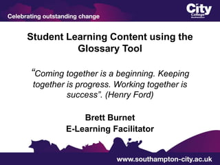 Student Learning Content using the
          Glossary Tool

“Coming together is a beginning. Keeping
 together is progress. Working together is
          success”. (Henry Ford)

             Brett Burnet
         E-Learning Facilitator
 