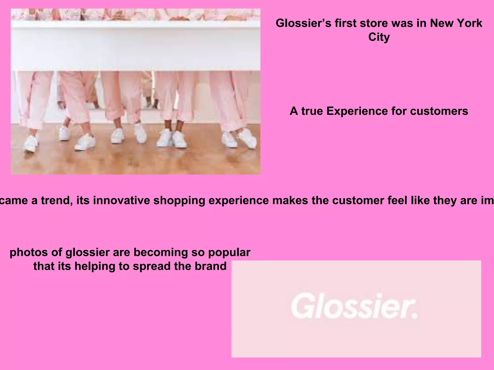 Glossier’s first store was in New York
City
A true Experience for customers
came a trend, its innovative shopping experience makes the customer feel like they are im
photos of glossier are becoming so popular
that its helping to spread the brand
 