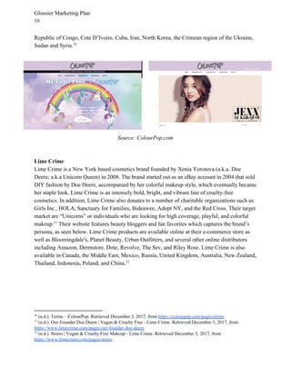 Glossier Marketing Plan
10
Republic of Congo, Cote D’Ivoire, Cuba, Iran, North Korea, the Crimean region of the Ukraine,
Sudan and Syria.10
Source: ColourPop.com
Lime Crime
Lime Crime is a New York based cosmetics brand founded by Xenia Vorotova (a.k.a. Doe
Deere; a.k.a Unicorn Queen) in 2008. The brand started out as an eBay account in 2004 that sold
DIY fashion by Doe Deere, accompanied by her colorful makeup style, which eventually became
her staple look. Lime Crime is an intensely bold, bright, and vibrant line of cruelty-free
cosmetics. In addition, Lime Crime also donates to a number of charitable organizations such as:
Girls Inc., HOLA, Sanctuary for Families, Bideawee, Adopt NY, and the Red Cross. Their target
market are “Unicorns” or individuals who are looking for high coverage, playful, and colorful
makeup. Their website features beauty bloggers and fan favorites which captures the brand’s11
persona, as seen below. Lime Crime products are available online at their e-commerce store as
well as Bloomingdale's, Planet Beauty, Urban Outfitters, and several other online distributors
including Amazon, Dermstore, Dote, Revolve, The Sev, and Riley Rose. Lime Crime is also
available in Canada, the Middle East, Mexico, Russia, United Kingdom, Australia, New Zealand,
Thailand, Indonesia, Poland, and China.12
10
(n.d.). Terms – ColourPop. Retrieved December 3, 2017, from ​https://colourpop.com/pages/terms
11
(n.d.). Our Founder Doe Deere | Vegan & Cruelty Free - Lime Crime. Retrieved December 3, 2017, from
https://www.limecrime.com/pages/our-founder-doe-deere
12
(n.d.). Stores | Vegan & Cruelty Free Makeup - Lime Crime. Retrieved December 3, 2017, from
https://www.limecrime.com/pages/stores
 