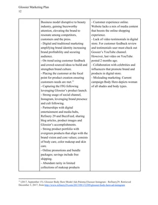 Glossier Marketing Plan
12
Business model disruptive to beauty
industry, gaining buzzworthy
attention, elevating the brand to
resonate among competitors,
customers and the press.
- Digital and traditional marketing
amplifying brand identity increasing
brand profitability and securing
audience.
- On trend using customer feedback
and crowd-sourced ideas to build and
strengthen brand culture.
- Placing the customer at the focal
point for product creation ensuring
customers needs are met.13
- Capturing the ITG following
leveraging Glossier’s product launch.
- Strong usage of social channel,
Instagram, leveraging brand presence
and cult following.
- Partnerships with digital
entertainment and media hubs,
Refinery 29 and BuzzFeed, sharing
blog articles, product images and
Glossier’s accomplishments.
- Strong product portfolio with
evergreen products that align with the
brand vision and core values; consists
of body care, color makeup and skin
care.
- Online promotions and bundle
packages; savings include free
shipping.
- Abundant rarity in limited
collections of makeup products
- ​Customer experience online.
Website lacks a mix of media content
that boosts the online shopping
experience.
- ​Lack of video testimonials in digital
store. For customer feedback review
and testimonials user must check out
Gossier’s YouTube channel.
However, last video on YouTube
posted 2 months ago.
- ​Collaboration with celebrities and
influencers that promote brand and
products in digital store.
- ​Misleading marketing. Current
campaign Body Hero depicts woman
of all shades and body types.
13
​(2017, September 15). Glossier Body Hero Model Ads Paloma Elsesser Instagram - Refinery29. Retrieved
December 3, 2017, from ​http://www.refinery29.com/2017/09/172399/glossier-body-hero-ad-instagram
 