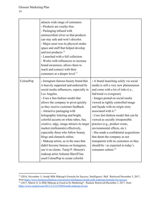 Glossier Marketing Plan
14
attracts wide range of customers.
- Products are cruelty-free.
- Packaging infused with
antimicrobial silver so that products
can stay safe and won’t discolor.
- Major asset was its physical studio
space and staff that helped develop
and test products.16
- Launched with a full collection.
- Works with influencers to increase
brand awareness; allows them to
reach and connect with their
customers at a deeper level.17
ColourPop - ​Instagram famous beauty brand that
is heavily supported and endorsed by
social media influencers, especially in
Los Angeles.
- Uses a fast-fashion model that
allows the company to pivot quickly
as they receive customer feedback.
- Attractive packaging with
holographic lettering and bright,
colorful accents on white tubes, fun,
creative, edgy, image attracts its target
market (millennials) effectively,
especially those who follow beauty
blogs and channels online.
- Makeup artists, as in the ones that
didn't become famous on Instagram,
use it on clients. Taraji P. Henson's
makeup artist Ashunta Sheriff has
used ColourPop to create colorful
- ​A brand launching solely via social
media is still a very new phenomenon
and come with a lot of risks (i.e.,
fad/trend vs evergreen)
- Images posted on social media
viewed as tightly controlled image
and façade with no origin story
associated with it.21
- Uses fast-fashion model that can be
viewed as socially irresponsible
practice (e.g., product waste,
environmental effects, etc.)
- Has made a confidential acquisitions
that deem the company as not
transparent with its customers as they
should be / as expected in today’s
consumer culture.22
16
(2016, November 1). Inside Milk Makeup's Formula for Success | Intelligence | BoF. Retrieved December 3, 2017,
from ​https://www.businessoffashion.com/articles/intelligence/inside-milk-makeups-formula-for-success
17
(2017, March 2). Is Milk Makeup as Good as Its Marketing? - Racked. Retrieved December 3, 2017, from
https://www.racked.com/2017/3/2/14750964/milk-makeup-review
 