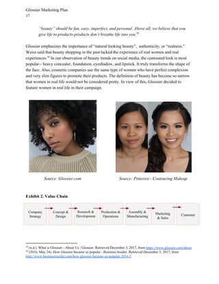 Glossier Marketing Plan
17
“beauty” should be fun, easy, imperfect, and personal. Above all, we believe that you
give life to products-products don’t breathe life into you​.29
Glossier emphasizes the importance of “natural looking beauty”, authenticity, or “realness.”
Weiss said that beauty shopping in the past lacked the experience of real women and real
experiences. In our observation of beauty trends on social media, the contoured look is most30
popular-- heavy concealer, foundation, eyeshadow, and lipstick. It truly transforms the shape of
the face. Also, cosmetic companies use the same type of women who have perfect complexion
and very slim figures to promote their products. The definition of beauty has become so narrow
that women in real life would not be considered pretty. In view of this, Glossier decided to
feature women in real life in their campaign.
Source: Glossier.com Source: Pinterest - Contouring Makeup
Exhibit 2. Value Chain
29
(n.d.). What is Glossier - About Us | Glossier. Retrieved December 3, 2017, from ​https://www.glossier.com/about
30
(2016, May 24). How Glossier became so popular - Business Insider. Retrieved December 3, 2017, from
http://www.businessinsider.com/how-glossier-became-so-popular-2016-5
 