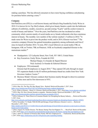 Glossier Marketing Plan
20
making a purchase. This has allowed consumers to have more buying confidence and planning
for purchase before entering a store.36
Company
IntoTheGloss.com (ITG) is a well known beauty and lifestyle blog founded by Emily Weiss in
2010. It is known for its ​Top Shelf​ column, which gives beauty fanatics a peek into the bathroom
cabinets of celebrities, models, executives, up-and-coming “It girls” and the coolest women in
world of beauty and fashion. Over the years, IntoTheGloss.com has incubated an online37
community which consists mainly of social media savvy female millennials who have enormous
interest in beauty. The monthly view number of the website reached 1.5 million in 2016. It38
made sense for Weiss to pivot into the product world, and in 2014, Glossier was born. The39
cosmetics company Glossier has gained tremendous popularity among millennials and Gen-Z
since its launch in October 2014. To note, ITG’s loyal followers on social media (74K on
Instagram; 43K on Twitter; 70K on Pinterest; 143K on Facebook) catapulted Glossier to the
mainstream market.40
● Headquarters: 123 Lafayette Street, New York, NY 10013, United States
● Key Executives: Emily Weiss, Founder & CEO
Michael Harper, Co-founder & Digital Director
Nick Axelrod, Co-founder & Editorial Director
● Employees: 350 (estimated)
Glossier had 44 employees in August 2016. They opened 282 jobs through its major41
NY expansion thanks to the $3 million​ performance-based tax credits ​from New York
Governor Andrew Cuomo.42
● Business Model: Glossier conducts their business mainly through its direct-to-customer
online store and its first showroom in NYC.
36
(2016, May 26). The Way We Buy Beauty Now - Racked. Retrieved December 3, 2017, from
https://www.racked.com/2016/5/26/11674106/buying-beauty-sephora-department
37
(n.d.). What is Glossier - About Us | Glossier. Retrieved December 3, 2017, from ​https://www.glossier.com/about
38
(2016, May 24). How Glossier became so popular - Business Insider. Retrieved December 3, 2017, from
http://www.businessinsider.com/how-glossier-became-so-popular-2016-5
39
(2016, February 8). These Direct-to-Consumer Brands Are Disrupting the Beauty Industry .... Retrieved December
3, 2017, from
http://www.adweek.com/brand-marketing/these-direct-consumer-brands-are-disrupting-beauty-industry-169435/
40
(2014, November 17). Pando: With $8.4M and throngs of loyal followers, Glossier is out to .... Retrieved
December 3, 2017, from
https://pando.com/2014/11/17/with-8-4m-in-cash-and-throngs-of-loyal-followers-glossier-is-out-to-prove-a-beauty-
brand-can-be-built-online/
41
(2016, August 25). Inside Glossier, The Beauty Startup That Just Happens To ... - BuzzFeed. Retrieved December
3, 2017, from ​https://www.buzzfeed.com/nitashatiku/inside-glossier-the-beauty-startup-that-just-happens-to-sell
42
(2017, April 13). Glossier Is Poised to Hire Nearly 300 New Employees In ... - Fashionista. Retrieved December
3, 2017, from ​https://fashionista.com/2017/04/glossier-jobs-expanding-funding
 