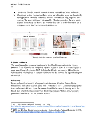 Glossier Marketing Plan
21
● Distribution: Glossier currently ships to 50 states, Puerto Rico, Canada, and the UK.
● Mission and Vision: Glossier introduces a new way of thinking about and shopping for
beauty products. It believes that beauty products should be fun, easy, imperfect and
personal. The beauty philosophy introduced by Glossier emphasizes that skin care is
essential and makeup is a choice. The company also aims to lay the foundation for a
beauty movement that celebrates real girls in real life.
Source: Glossier.com and IntoTheGloss.com
Revenue and Profit
The annual sales of the company is estimated at $16.93 million according to the Hoovers
Database. The revenue of the company is reported to grow to 600% in 2016, and expects to43
grow several hundred percent in 2017. Additionally, Glossier has garnered $40 million in
venture capital funding since its launch which shows that the company has a potential to grow
even bigger.
Positioning
Female millennials account for a huge portion of Glossier’s following. As stated in the
Introduction, many of its followers come from ITG fan base. The ITG community recognizes,
trusts and loves the Glossier brand. Weiss saw the void in the cosmetic industry where few
brands truly listen to their customers when developing products. In this sense, Glossier’s44
products are all made to cater the customer’s needs.
43
(n.d.). Login - Hoover's. Retrieved December 3, 2017, from
http://subscriber.hoovers.com.libproxy2.usc.edu/H/company360/overview.html?companyId=78541007&newsComp
anyDuns=078541007
44
(2016, May 24). How Glossier became so popular - Business Insider. Retrieved December 3, 2017,
from ​http://www.businessinsider.com/how-glossier-became-so-popular-2016-5
 