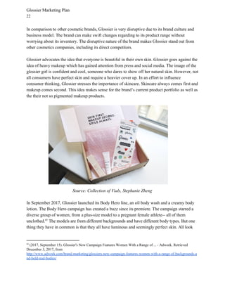 Glossier Marketing Plan
22
In comparison to other cosmetic brands, Glossier is very disruptive due to its brand culture and
business model. The brand can make swift changes regarding to its product range without
worrying about its inventory. The disruptive nature of the brand makes Glossier stand out from
other cosmetics companies, including its direct competitors.
Glossier advocates the idea that everyone is beautiful in their own skin. Glossier goes against the
idea of heavy makeup which has gained attention from press and social media. The image of the
glossier girl is confident and cool, someone who dares to show off her natural skin. However, not
all consumers have perfect skin and require a heavier cover up. In an effort to influence
consumer thinking, Glossier stresses the importance of skincare. Skincare always comes first and
makeup comes second. This idea makes sense for the brand’s current product portfolio as well as
the their not so pigmented makeup products.
Source: Collection of Vials, Stephanie Zheng
In September 2017, Glossier launched its Body Hero line, an oil body wash and a creamy body
lotion. The Body Hero campaign has created a buzz since its premiere. The campaign starred a
diverse group of women, from a plus-size model to a pregnant female athlete-- all of them
unclothed. The models are from different backgrounds and have different body types. But one45
thing they have in common is that they all have luminous and seemingly perfect skin. All look
45
(2017, September 15). Glossier's New Campaign Features Women With a Range of ... - Adweek. Retrieved
December 3, 2017, from
http://www.adweek.com/brand-marketing/glossiers-new-campaign-features-women-with-a-range-of-backgrounds-a
nd-bold-real-bodies/
 