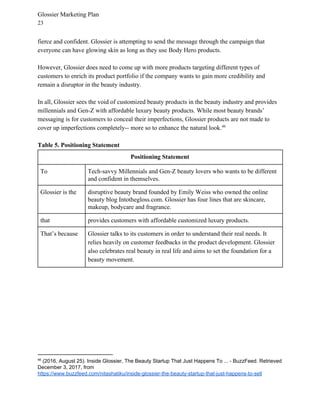 Glossier Marketing Plan
23
fierce and confident. Glossier is attempting to send the message through the campaign that
everyone can have glowing skin as long as they use Body Hero products.
However, Glossier does need to come up with more products targeting different types of
customers to enrich its product portfolio if the company wants to gain more credibility and
remain a disruptor in the beauty industry.
In all, Glossier sees the void of customized beauty products in the beauty industry and provides
millennials and Gen-Z with affordable luxury beauty products. While most beauty brands’
messaging is for customers to conceal their imperfections, Glossier products are not made to
cover up imperfections completely-- more so to enhance the natural look.46
Table 5. Positioning Statement
Positioning Statement
To Tech-savvy Millennials and Gen-Z beauty lovers who wants to be different
and confident in themselves.
Glossier is the disruptive beauty brand founded by Emily Weiss who owned the online
beauty blog Intothegloss.com. Glossier has four lines that are skincare,
makeup, bodycare and fragrance.
that provides customers with affordable customized luxury products.
That’s because Glossier talks to its customers in order to understand their real needs. It
relies heavily on customer feedbacks in the product development. Glossier
also celebrates real beauty in real life and aims to set the foundation for a
beauty movement.
46
(2016, August 25). Inside Glossier, The Beauty Startup That Just Happens To ... - BuzzFeed. Retrieved
December 3, 2017, from
https://www.buzzfeed.com/nitashatiku/inside-glossier-the-beauty-startup-that-just-happens-to-sell
 