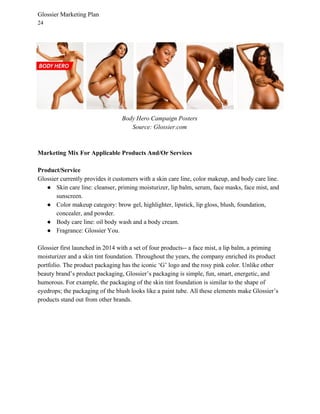 Glossier Marketing Plan
24
Body Hero Campaign Posters
Source: Glossier.com
Marketing Mix For Applicable Products And/Or Services
Product/Service
Glossier currently provides it customers with a skin care line, color makeup, and body care line.
● Skin care line: cleanser, priming moisturizer, lip balm, serum, face masks, face mist, and
sunscreen.
● Color makeup category: brow gel, highlighter, lipstick, lip gloss, blush, foundation,
concealer, and powder.
● Body care line: oil body wash and a body cream.
● Fragrance: Glossier You.
Glossier first launched in 2014 with a set of four products-- a face mist, a lip balm, a priming
moisturizer and a skin tint foundation. Throughout the years, the company enriched its product
portfolio. The product packaging has the iconic ‘G’ logo and the rosy pink color. Unlike other
beauty brand’s product packaging, Glossier’s packaging is simple, fun, smart, energetic, and
humorous. For example, the packaging of the skin tint foundation is similar to the shape of
eyedrops; the packaging of the blush looks like a paint tube. All these elements make Glossier’s
products stand out from other brands.
 