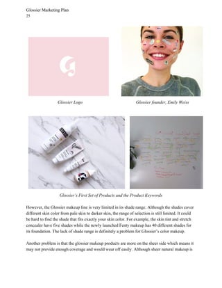 Glossier Marketing Plan
25
Glossier Logo Glossier founder, Emily Weiss
Glossier’s First Set of Products and the Product Keywords
However, the Glossier makeup line is very limited in its shade range. Although the shades cover
different skin color from pale skin to darker skin, the range of selection is still limited. It could
be hard to find the shade that fits exactly your skin color. For example, the skin tint and stretch
concealer have five shades while the newly launched Fenty makeup has 40 different shades for
its foundation. The lack of shade range is definitely a problem for Glossier’s color makeup.
Another problem is that the glossier makeup products are more on the sheer side which means it
may not provide enough coverage and would wear off easily. Although sheer natural makeup is
 