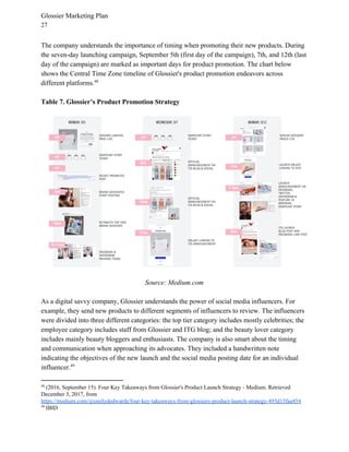 Glossier Marketing Plan
27
The company understands the importance of timing when promoting their new products. During
the seven-day launching campaign, September 5th (first day of the campaign), 7th, and 12th (last
day of the campaign) are marked as important days for product promotion. The chart below
shows the Central Time Zone timeline of Glossier's product promotion endeavors across
different platforms.48
Table 7. Glossier’s Product Promotion Strategy
Source: Medium.com
As a digital savvy company, Glossier understands the power of social media influencers. For
example, they send new products to different segments of influencers to review. The influencers
were divided into three different categories: the top tier category includes mostly celebrities; the
employee category includes staff from Glossier and ITG blog; and the beauty lover category
includes mainly beauty bloggers and enthusiasts. The company is also smart about the timing
and communication when approaching its advocates. They included a handwritten note
indicating the objectives of the new launch and the social media posting date for an individual
influencer.49
48
(2016, September 15). Four Key Takeaways from Glossier's Product Launch Strategy - Medium. Retrieved
December 3, 2017, from
https://medium.com/@emilydedwards/four-key-takeaways-from-glossiers-product-launch-strategy-495d15faa454
49
IBID
 
