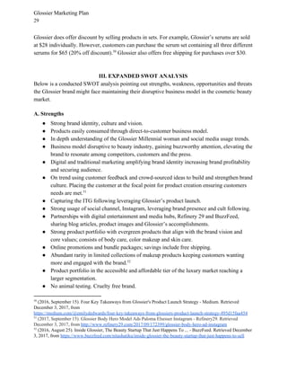 Glossier Marketing Plan
29
Glossier does offer discount by selling products in sets. For example, Glossier’s serums are sold
at $28 individually. However, customers can purchase the serum set containing all three different
serums for $65 (20% off discount). Glossier also offers free shipping for purchases over $30.50
III. EXPANDED SWOT ANALYSIS
Below is a conducted SWOT analysis pointing out strengths, weakness, opportunities and threats
the Glossier brand might face maintaining their disruptive business model in the cosmetic beauty
market.
A. Strengths
● Strong brand identity, culture and vision.
● Products easily consumed through direct-to-customer business model.
● In depth understanding of the Glossier Millennial woman and social media usage trends.
● Business model disruptive to beauty industry, gaining buzzworthy attention, elevating the
brand to resonate among competitors, customers and the press.
● Digital and traditional marketing amplifying brand identity increasing brand profitability
and securing audience.
● On trend using customer feedback and crowd-sourced ideas to build and strengthen brand
culture. Placing the customer at the focal point for product creation ensuring customers
needs are met.51
● Capturing the ITG following leveraging Glossier’s product launch.
● Strong usage of social channel, Instagram, leveraging brand presence and cult following.
● Partnerships with digital entertainment and media hubs, Refinery 29 and BuzzFeed,
sharing blog articles, product images and Glossier’s accomplishments.
● Strong product portfolio with evergreen products that align with the brand vision and
core values; consists of body care, color makeup and skin care.
● Online promotions and bundle packages; savings include free shipping.
● Abundant rarity in limited collections of makeup products keeping customers wanting
more and engaged with the brand.52
● Product portfolio in the accessible and affordable tier of the luxury market reaching a
larger segmentation.
● No animal testing. Cruelty free brand.
50
(2016, September 15). Four Key Takeaways from Glossier's Product Launch Strategy - Medium. Retrieved
December 3, 2017, from
https://medium.com/@emilydedwards/four-key-takeaways-from-glossiers-product-launch-strategy-495d15faa454
51
​(2017, September 15). Glossier Body Hero Model Ads Paloma Elsesser Instagram - Refinery29. Retrieved
December 3, 2017, from ​http://www.refinery29.com/2017/09/172399/glossier-body-hero-ad-instagram
52
(2016, August 25). Inside Glossier, The Beauty Startup That Just Happens To ... - BuzzFeed. Retrieved December
3, 2017, from ​https://www.buzzfeed.com/nitashatiku/inside-glossier-the-beauty-startup-that-just-happens-to-sell
 