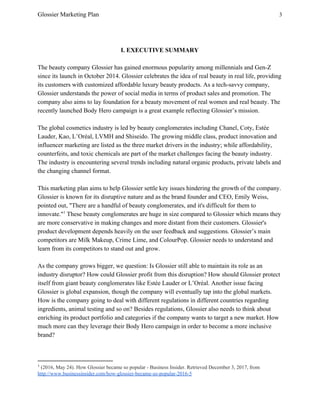Glossier Marketing Plan 3
I. EXECUTIVE SUMMARY
The beauty company Glossier has gained enormous popularity among millennials and Gen-Z
since its launch in October 2014. Glossier celebrates the idea of real beauty in real life, providing
its customers with customized affordable luxury beauty products. As a tech-savvy company,
Glossier understands the power of social media in terms of product sales and promotion. The
company also aims to lay foundation for a beauty movement of real women and real beauty. The
recently launched Body Hero campaign is a great example reflecting Glossier’s mission.
The global cosmetics industry is led by beauty conglomerates including ​Chanel, Coty, Estée
Lauder, Kao, L’Oréal, LVMH and Shiseido. The growing middle class, product innovation and
influencer marketing are listed as the three market drivers in the industry; while affordability,
counterfeits, and toxic chemicals are part of the market challenges facing the beauty industry.
The industry is encountering several trends including natural organic products, private labels and
the changing channel format.
This marketing plan aims to help Glossier settle key issues hindering the growth of the company.
Glossier is known for its disruptive nature and as the brand founder and CEO, Emily Weiss,
pointed out, ​"There are a handful of beauty conglomerates, and it's difficult for them to
innovate." These beauty conglomerates are huge in size compared to Glossier which means they1
are more conservative in making changes and more distant from their customers. Glossier's
product development depends heavily on the user feedback and suggestions. ​Glossier’s main
competitors are Milk Makeup, Crime Lime, and ColourPop. Glossier needs to understand and
learn from its competitors to stand out and grow.
As the company grows bigger, we question: Is Glossier still able to maintain its role as an
industry disruptor? How could Glossier profit from this disruption? How should Glossier protect
itself from giant beauty conglomerates like Estée Lauder or L’Oréal. Another issue facing
Glossier is global expansion, though the company will eventually tap into the global markets.
How is the company going to deal with different regulations in different countries regarding
ingredients, animal testing and so on? Besides regulations, Glossier also needs to think about
enriching its product portfolio and categories if the company wants to target a new market. How
much more can they leverage their Body Hero campaign in order to become a more inclusive
brand?
1
​(2016, May 24). How Glossier became so popular - Business Insider. Retrieved December 3, 2017, from
http://www.businessinsider.com/how-glossier-became-so-popular-2016-5
 