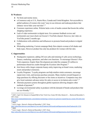 Glossier Marketing Plan
30
B. Weakness
● No brick and mortar stores.
● e-Commerce only to U.S., Puerto Rico, Canada and United Kingdom. Not accessible to
global audience of women who want “​easy-to-use skincare and makeup products that
enhance–never hide–your real skin”.53
● Customer experience online. Website lacks a mix of media content that boosts the online
shopping experience.
● Lack of video testimonials in digital store. For customer feedback review and
testimonials user must check out Gossier’s YouTube channel. However, last video on
YouTube posted 2 months ago.
● Collaboration with celebrities and influencers to promote brand and products in digital
store.
● Misleading marketing. Current campaign Body Hero depicts woman of all shades and
body types. However product line only has products for woman with fair skin.
C. Opportunities
● Headquarter expansion; ​adding 282 new jobs and retaining 61 jobs across technology,
finance, marketing, operations, and other core functions. To encourage Glossier’s New
York expansion, Empire State Development provided the company $3 million in
performance-based tax credits through the Excelsior Jobs Program.54
● Join forces with a larger corporate beauty entity improving on brand vision, marketing
assets and product extensions.
● Loyalty Programs: “​Loyalty programs can help retailers retain customers, encourage
repeat store visits, and increase purchase amounts. Many retailers reward frequent or
large purchases by offering discounts or free items as incentives. Companies may also
give loyal customers advance notice for sales or access to invitation-only events”.55
● Alternate payment systems throughout global expansion allowing shoppers other
methods of payment.56
● Leverage environmental safety in products with the demand of brands and products that
are eco-friendly.57
53
​(2017, April 14). Glossier to Expand HQ in New York City, Create 282 Jobs, Retain 61 .... Retrieved December 3,
2017, from
http://www.tradeandindustrydev.com/industry/technology-r-d/news/ny-glossier-expand-hq-nyc-create-282-jobs-retai
n-6-12725
54
IBID
55
​(n.d.). Login - Hoover's. Retrieved December 3, 2017, from
http://subscriber.hoovers.com.libproxy2.usc.edu/H/industry360/trendsAndOpportunities.html?industryId=1518
56
IBID
57
(n.d.). Login - Hoover's. Retrieved December 3, 2017, from
http://subscriber.hoovers.com.libproxy2.usc.edu/H/industry360/trendsAndOpportunities.html?industryId=1518
 