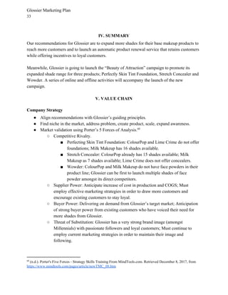 Glossier Marketing Plan
33
IV. SUMMARY
Our recommendations for Glossier are to expand more shades for their base makeup products to
reach more customers and to launch an automatic product renewal service that retains customers
while offering incentives to loyal customers.
Meanwhile, Glossier is going to launch the “Beauty of Attraction” campaign to promote its
expanded shade range for three products; Perfectly Skin Tint Foundation, Stretch Concealer and
Wowder. A series of online and offline activities will accompany the launch of the new
campaign.
V. VALUE CHAIN
Company Strategy
● Align recommendations with Glossier’s guiding principles.
● Find niche in the market, address problem, create product, scale, expand awareness.
● Market validation using Porter’s 5 Forces of Analysis.60
○ Competitive Rivalry.
■ Perfecting Skin Tint Foundation: ColourPop and Lime Crime do not offer
foundations; Milk Makeup has 16 shades available.
■ Stretch Concealer: ColourPop already has 15 shades available; Milk
Makeup as 7 shades available; Lime Crime does not offer concealers.
■ Wowder: ColourPop and Milk Makeup do not have face powders in their
product line; Glossier can be first to launch multiple shades of face
powder amongst its direct competitors.
○ Supplier Power: Anticipate increase of cost in production and COGS; Must
employ effective marketing strategies in order to draw more customers and
encourage existing customers to stay loyal.
○ Buyer Power: Delivering on demand from Glossier’s target market; Anticipation
of strong buyer power from existing customers who have voiced their need for
more shades from Glossier.
○ Threat of Substitution: Glossier has a very strong brand image (amongst
Millennials) with passionate followers and loyal customers; Must continue to
employ current marketing strategies in order to maintain their image and
following.
60
(n.d.). Porter's Five Forces - Strategy Skills Training From MindTools.com. Retrieved December 8, 2017, from
https://www.mindtools.com/pages/article/newTMC_08.htm
 