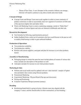 Glossier Marketing Plan
34
○ Threat of New Entry: A new disruptor in the cosmetics industry can emerge;
Glossier will need to continue to stay above trends and create trends.
Concept & Design
● Concept Team and Design Team must work together in order to create continuity of
product extensions in order to successfully enter new segment of customers on both ends
of the spectrum (lighter skin and darker skin).
● Work with Marketing Team to create a marketing campaign, similar to “Body Hero”
where women of various figures and sizes are featured in billboards and other ads.
Research & Development
● Test formulas by following experimentation protocol.
● Gather feedback from a select set of customers who have used Glossier in the past as well
as employ blind testing in order to gain unbiased feedback.
Production & Operations
● Test production scalability.
● Test production viability.
● Remain with current suppliers; anticipate and plan for increase in cost when products
launch.
Assembly & Manufacturing
● Packaging design to remain the same but must include photos of women of various skin
tones; include new description of the products as well.
● Anticipate and plan for increase in cost when products launch.
Marketing & Sales
● Website and social media must be updated with new video tutorials / samples of lighter
skin and darker skin women using Glossier products.
● Promotional Marketing
● Experiential Marketing / Physical Retail (Pop-ups and showroom)
● Pricing and Positioning
● Customer Experience Design (customer journey)
Branding
● Reinforcing brand belief is going to be key. Glossier must stay aligned with the
company’s values, and this should reflect on their minimalistic yet fun branding.
 
