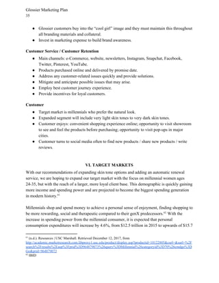 Glossier Marketing Plan
35
● Glossier customers buy into the “cool girl” image and they must maintain this throughout
all branding materials and collateral.
● Invest in marketing expense to build brand awareness.
Customer Service / Customer Retention
● Main channels: e-Commerce, website, newsletters, Instagram, Snapchat, Facebook,
Twitter, Pinterest, YouTube.
● Products purchased online and delivered by promise date.
● Address any customer-related issues quickly and provide solutions.
● Mitigate and anticipate possible issues that may arise.
● Employ best customer journey experience.
● Provide incentives for loyal customers.
Customer
● Target market is millennials who prefer the natural look.
● Expanded segment will include very light skin tones to very dark skin tones.
● Customer enjoys: convenient shopping experience online; opportunity to visit showroom
to see and feel the products before purchasing; opportunity to visit pop-ups in major
cities.
● Customer turns to social media often to find new products / share new products / write
reviews.
VI. TARGET MARKETS
With our recommendations of expanding skin tone options and adding an automatic renewal
service, we are hoping to expand our target market with the focus on millennial women ages
24-35, but with the reach of a larger, more loyal client base. This demographic is quickly gaining
more income and spending power and are projected to become the biggest spending generation
in modern history.61
Millennials shop and spend money to achieve a personal sense of enjoyment, finding shopping to
be more rewarding, social and therapeutic compared to their genX predecessors. . ​
With the62
increase in spending power from the millennial consumer, it is expected that personal
consumption expenditures will increase by 4.6%, from $12.5 trillion in 2015 to upwards of $15.7
61
(n.d.). Resources | USC Marshall. Retrieved December 12, 2017, from
http://academic.marketresearch.com.libproxy1.usc.edu/product/display.asp?productid=10122805&curl=&surl=%2F
search%2Fresults%2Easp%3Fprid%3D964879073%26query%3DMillennial%26categoryid%3D70%26cmdgo%3D
Go&prid=964879073
62
IBID
 