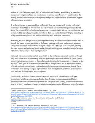 Glossier Marketing Plan
36
trillion in 2020. When surveyed, 33% of millennials said that they would likely be spending
more money on personal care and beauty items over these same 5 years. This shows that the63
beauty industry can continue to expect growth and greater revenue returns thanks to the support
of this emerging generation.
It is also important to understand how millennials shop and connect with brands. Millennial
women are more likely to become fans and followers on social media than generations before
them. An estimated 71% of millennial women have connected with a brand via social media, and
a quarter of have used coupon codes provided to them via social channels. Digital marketing is64
a key component to connect and build relationships with millennial consumers.
Currently, Glossier’s target market centers predominantly on this millennial woman who feels as
though she wants to see a revolution in the beauty industry, preferring realness over glamour.
They are a movement that celebrates real girls, in real life. ​
This girl is on Instagram, crafting65
her own persona and gathering beauty and style tips from the coolest up and coming influencers.
“Trust Us, We’re You” is their brand persona.66
Although Glossier currently markets specifically to the millennial consumer, we feel as though
they have fallen short on connecting with and providing for millennial women of color. This is
an especially important market as the market share of multicultural consumers is expected to rise
by 40%. . ​
This growth in the multicultural market is being led by a rise in the hispanic market,
67
which is made of women from a variety of ethnic backgrounds and complexion shades. These
women are now coming to expect representation from beauty brands, and Glossier should take
note and cater to this growing market segment.
Additionally, we believe that an automatic renewal service will allow Glossier to deepen
connections with these consumers and make their shopping experience easier and faster,
ensuring that their favorite Glossier products are always on-hand. Seeing that millennial women
tend to be heavy purchaser of beauty products, typically purchasing 10 or more types of products
63
(n.d.). Resources | USC Marshall. Retrieved December 12, 2017, from
http://academic.marketresearch.com.libproxy1.usc.edu/product/display.asp?productid=9272904&curl=&surl=%2Fse
arch%2Fresults%2Easp%3Fprid%3D964879073%26query%3DAmerican%2BConsumer%26categoryid%3D70%26
cmdgo%3DGo&prid=964879073
64
​(n.d.). What is Glossier - About Us | Glossier. Retrieved December 12, 2017, from
https://www.glossier.com/about
65
IBID
66
IBID
67 ​
(n.d.). Resources | USC Marshall. Retrieved December 12, 2017, from
http://academic.marketresearch.com.libproxy1.usc.edu/product/display.asp?productid=10122805&curl=&surl=%2F
search%2Fresults%2Easp%3Fprid%3D964879073%26query%3DMillennial%26categoryid%3D70%26cmdgo%3D
Go&prid=964879073
 
