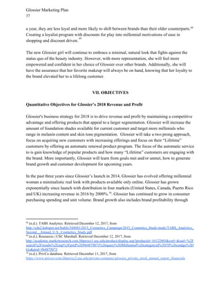 Glossier Marketing Plan
37
a year, they are less loyal and more likely to shift between brands than their older counterparts.68
Creating a loyalist program with discounts for play into millennial motivations of ease in
shopping and discount driven.​
69
The new Glossier girl will continue to embrace a minimal, natural look that fights against the
status quo of the beauty industry. However, with more representation, she will feel more
empowered and confident in her choice of Glossier over other brands. Additionally, she will
have the assurance that her favorite makeup will always be on hand, knowing that her loyalty to
the brand elevated her to a lifelong customer.
VII. OBJECTIVES
Quantitative Objectives for Glossier’s 2018 Revenue and Profit
Glossier's business strategy for 2018 is to drive revenue and profit by maintaining a competitive
advantage and offering products that appeal to a larger segmentation. Glossier will increase the
amount of foundation shades available for current customer and target more millenials who
range in melanin content and skin tone pigmentation. Glossier will take a two prong approach,
focus on acquiring new customers with increasing offerings and focus on their “Lifetime”
customers by offering an automatic renewal product program. The focus of the automatic service
to is gain knowledge of popular products and how many “Lifetime” customers are engaging with
the brand. More importantly, Glossier will learn from goals met and/or unmet, how to generate
brand growth and customer development for upcoming years.
In the past three years since Glossier’s launch in 2014, Glossier has evolved offering millennial
woman a minimalistic real look with products available only online. Glossier has grown
exponentially since launch with distribution in four markets (United States, Canada, Puerto Rico
and UK) increasing revenue in 2016 by 2000%. . Glossier has continued to grow in consumer70
purchasing spending and unit volume. Brand growth also includes brand profitability through
68
(n.d.). TABS Analytics. Retrieved December 12, 2017, from
http://cdn2.hubspot.net/hubfs/544043/2015_Cosmetics_Campaign/2015_Cosmetics_Study/study/TABS_Analytics_
Second__Annual_U.S._Cosmetics_Study.pdf
69
(n.d.). Resources | USC Marshall. Retrieved December 12, 2017, from
http://academic.marketresearch.com.libproxy1.usc.edu/product/display.asp?productid=10122805&curl=&surl=%2F
search%2Fresults%2Easp%3Fprid%3D964879073%26query%3DMillennial%26categoryid%3D70%26cmdgo%3D
Go&prid=964879073
70
(n.d.). PrivCo database. Retrieved December 11, 2017, from
https://www-privco-com.libproxy2.usc.edu/private-company/glossier_private_stock_annual_report_financials
 