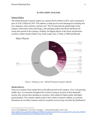 Glossier Marketing Plan 4
II. SITUATION ANALYSIS
Industry/Market
The Global Premium Cosmetic market was valued at $103.6 billion in 2014, and is estimated to
grow to $126.1 billion by 2019. This industry is made up of several subcategories including skin
care, fragrance, color cosmetics, and hair care. The US represents the global leader in this2
category, followed by China and Europe, with emerging markets like Brazil and Russia all
seeing sales growth in this category. Globally, the biggest players in the luxury and premium
cosmetics market include Chanel, Coty, Estée Lauder, Kao, L’Oréal, LVMH and Shiseido.
Source: Technavio.com - Global Premium Cosmetics Market
Market Drivers
There are a number of key market drivers that affect growth in this category. First, is the growing
middle class. As consumers throughout the world are seeing an increase in their disposable
income, they increase their spending on cosmetics, often opting for higher quality and higher
priced products. The cosmetic industry tends to have relative economic stability, as economic
fluctuations do not affect customer needs for essentials, however they can affect the likelihood of
2
​(n.d.). USC Blackboard - University of Southern .... Retrieved December 3, 2017, from
https://blackboard.usc.edu/bbcswebdav/pid-4890324-dt-content-rid-14743733_2/courses/20173_mkt_586_16549/Gl
obal%20Premium%20Cosmetics%20Market%202015-2019.pdf.
 