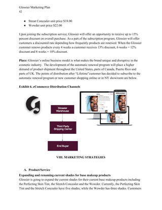 Glossier Marketing Plan
42
● Streat Concealer unit price $18.00
● Wowder unit price $22.00
Upon joining the subscription service, Glossier will offer an opportunity to receive up to 15%
percent discount on overall purchase. As a part of the subscription program, Glossier will offer
customers a discounted rate depending how frequently products are renewed. When the Glossier
customer renews products every 4 weeks a customer receives 15% discount, 6 weeks = 12%
discount and 8 weeks = 10% discount.
Place:​ Glossier’s online business model is what makes the brand unique and disruptive in the
cosmetic industry. The development of the automatic renewal program will place a higher
demand of product shipment throughout the United States, parts of Canada, Puerto Rico and
parts of UK. The points of distribution after “Lifetime”customer has decided to subscribe to the
automatic renewal program or new customer shopping online or in NY showroom are below.
Exhibit 6. eCommerce Distribution Channels
VIII. MARKETING STRATEGIES
A. Product/Service
Expanding and renaming current shades for base makeup products
Glossier is going to expand the current shades for their current base makeup products including
the Perfecting Skin Tint, the Stretch Concealer and the Wowder. Currently, the Perfecting Skin
Tint and the Stretch Concealer have five shades; while the Wowder has three shades. Customers
 