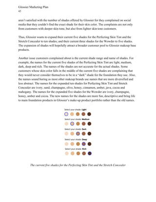 Glossier Marketing Plan
43
aren’t satisfied with the number of shades offered by Glossier for they complained on social
media that they couldn’t find the exact shade for their skin color. The complaints are not only
from customers with deeper skin tone, but also from lighter skin tone customers.
Thus, Glossier wants to expand their current five shades for the Perfecting Skin Tint and the
Stretch Concealer to ten shades; and their current three shades for the Wowder to five shades.
The expansion of shades will hopefully attract a broader customer pool to Glossier makeup base
products.
Another issue customers complained about is the current shade range and name of shades. For
example, the names for the current five shades of the Perfecting Skin Tint are light, medium,
dark, deep and rich. The names of the shades are not accurate for the actual shades. Some
customers whose skin color falls in the middle of the current five shades are complaining that
they would never consider themselves to be in a “dark” shade for the foundation they use. Also,
the names sound boring as most other makeup brands use names that are more diversified and
less abstract. The names for the expanded ten shades for Perfecting Skin Tint and Stretch
Concealer are ivory, sand, champagne, olive, honey, cinnamon, amber, java, cocoa and
mahogany. The names for the expanded five shades for the Wowder are ivory, champagne,
honey, amber and cocoa. The new names for the shades are more fun, descriptive and bring life
to main foundation products in Glossier’s make-up product portfolio rather than the old names.
The current five shades for the Perfecting Skin Tint and the Stretch Concealer
 