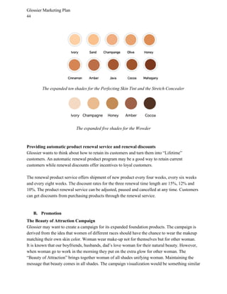 Glossier Marketing Plan
44
The expanded ten shades for the Perfecting Skin Tint and the Stretch Concealer
The expanded five shades for the Wowder
Providing automatic product renewal service and renewal discounts
Glossier wants to think about how to retain its customers and turn them into “Lifetime”
customers. An automatic renewal product program may be a good way to retain current
customers while renewal discounts offer incentives to loyal customers.
The renewal product service offers shipment of new product every four weeks, every six weeks
and every eight weeks. The discount rates for the three renewal time length are 15%, 12% and
10%. The product renewal service can be adjusted, paused and cancelled at any time. Customers
can get discounts from purchasing products through the renewal service.
B. Promotion
The Beauty of Attraction Campaign
Glossier may want to create a campaign for its expanded foundation products. The campaign is
derived from the idea that women of different races should have the chance to wear the makeup
matching their own skin color. Woman wear make-up not for themselves but for other woman.
It is known that our boyfriends, husbands, dad’s love woman for their natural beauty. However,
when woman go to work in the morning they put on the extra glow for other woman. The
“Beauty of Attraction” brings together woman of all shades unifying woman. Maintaining the
message that beauty comes in all shades. The campaign visualization would be something similar
 