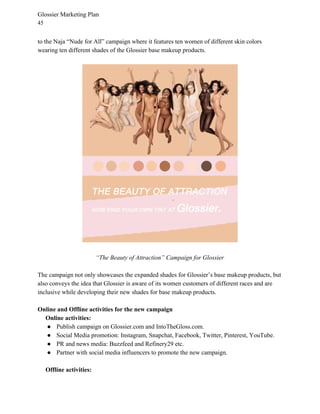 Glossier Marketing Plan
45
to the Naja “Nude for All” campaign where it features ten women of different skin colors
wearing ten different shades of the Glossier base makeup products.
“The Beauty of Attraction” Campaign for Glossier
The campaign not only showcases the expanded shades for Glossier’s base makeup products, but
also conveys the idea that Glossier is aware of its women customers of different races and are
inclusive while developing their new shades for base makeup products.
Online and Offline activities for the new campaign
Online activities:
● Publish campaign on Glossier.com and IntoTheGloss.com.
● Social Media promotion: Instagram, Snapchat, Facebook, Twitter, Pinterest, YouTube.
● PR and news media: Buzzfeed and Refinery29 etc.
● Partner with social media influencers to promote the new campaign.
​Offline activities:
 
