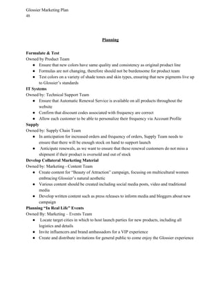 Glossier Marketing Plan
48
Planning
Formulate & Test
Owned by Product Team
● Ensure that new colors have same quality and consistency as original product line
● Formulas are not changing, therefore should not be burdensome for product team
● Test colors on a variety of shade tones and skin types, ensuring that new pigments live up
to Glossier’s standards
IT Systems
Owned by: Technical Support Team
● Ensure that Automatic Renewal Service is available on all products throughout the
website
● Confirm that discount codes associated with frequency are correct
● Allow each customer to be able to personalize their frequency via Account Profile
Supply
Owned by: Supply Chain Team
● In anticipation for increased orders and frequency of orders, Supply Team needs to
ensure that there will be enough stock on hand to support launch
● Anticipate renewals, as we want to ensure that these renewal customers do not miss a
shipment if their product is oversold and out of stock
Develop Collateral Marketing Material
Owned by: Marketing - Content Team
● Create content for “Beauty of Attraction” campaign, focusing on multicultural women
embracing Glossier’s natural aesthetic
● Various content should be created including social media posts, video and traditional
media
● Develop written content such as press releases to inform media and bloggers about new
campaign
Planning “In Real Life” Events
Owned By: Marketing – Events Team
● Locate target cities in which to host launch parties for new products, including all
logistics and details
● Invite influencers and brand ambassadors for a VIP experience
● Create and distribute invitations for general public to come enjoy the Glossier experience
 