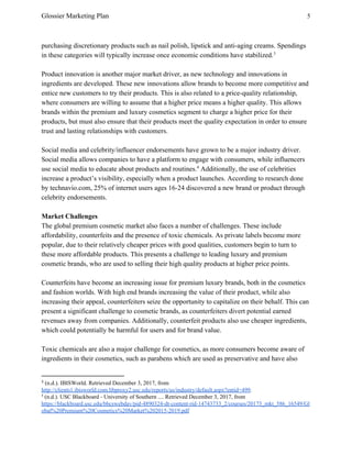 Glossier Marketing Plan 5
purchasing discretionary products such as nail polish, lipstick and anti-aging creams. Spendings
in these categories will typically increase once economic conditions have stabilized.3
Product innovation is another major market driver, as new technology and innovations in
ingredients are developed. These new innovations allow brands to become more competitive and
entice new customers to try their products. This is also related to a price-quality relationship,
where consumers are willing to assume that a higher price means a higher quality. This allows
brands within the premium and luxury cosmetics segment to charge a higher price for their
products, but must also ensure that their products meet the quality expectation in order to ensure
trust and lasting relationships with customers.
Social media and celebrity/influencer endorsements have grown to be a major industry driver.
Social media allows companies to have a platform to engage with consumers, while influencers
use social media to educate about products and routines. Additionally, the use of celebrities4
increase a product’s visibility, especially when a product launches. According to research done
by technavio.com, 25% of internet users ages 16-24 discovered a new brand or product through
celebrity endorsements.
Market Challenges
The global premium cosmetic market also faces a number of challenges. These include
affordability, counterfeits and the presence of toxic chemicals. As private labels become more
popular, due to their relatively cheaper prices with good qualities, customers begin to turn to
these more affordable products. This presents a challenge to leading luxury and premium
cosmetic brands, who are used to selling their high quality products at higher price points.
Counterfeits have become an increasing issue for premium luxury brands, both in the cosmetics
and fashion worlds. With high end brands increasing the value of their product, while also
increasing their appeal, counterfeiters seize the opportunity to capitalize on their behalf. This can
present a significant challenge to cosmetic brands, as counterfeiters divert potential earned
revenues away from companies. Additionally, counterfeit products also use cheaper ingredients,
which could potentially be harmful for users and for brand value.
Toxic chemicals are also a major challenge for cosmetics, as more consumers become aware of
ingredients in their cosmetics, such as parabens which are used as preservative and have also
3
​(n.d.). IBISWorld. Retrieved December 3, 2017, from
http://clients1.ibisworld.com.libproxy2.usc.edu/reports/us/industry/default.aspx?entid=499​.
4
(n.d.). USC Blackboard - University of Southern .... Retrieved December 3, 2017, from
https://blackboard.usc.edu/bbcswebdav/pid-4890324-dt-content-rid-14743733_2/courses/20173_mkt_586_16549/Gl
obal%20Premium%20Cosmetics%20Market%202015-2019.pdf
 