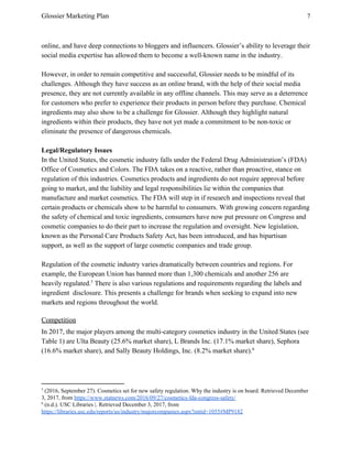 Glossier Marketing Plan 7
online, and have deep connections to bloggers and influencers. Glossier’s ability to leverage their
social media expertise has allowed them to become a well-known name in the industry.
However, in order to remain competitive and successful, Glossier needs to be mindful of its
challenges. Although they have success as an online brand, with the help of their social media
presence, they are not currently available in any offline channels. This may serve as a deterrence
for customers who prefer to experience their products in person before they purchase. Chemical
ingredients may also show to be a challenge for Glossier. Although they highlight natural
ingredients within their products, they have not yet made a commitment to be non-toxic or
eliminate the presence of dangerous chemicals.
Legal/Regulatory Issues
In the United States, the cosmetic industry falls under the Federal Drug Administration’s (FDA)
Office of Cosmetics and Colors. The FDA takes on a reactive, rather than proactive, stance on
regulation of this industries. Cosmetics products and ingredients do not require approval before
going to market, and the liability and legal responsibilities lie within the companies that
manufacture and market cosmetics. The FDA will step in if research and inspections reveal that
certain products or chemicals show to be harmful to consumers. With growing concern regarding
the safety of chemical and toxic ingredients, consumers have now put pressure on Congress and
cosmetic companies to do their part to increase the regulation and oversight. New legislation,
known as the Personal Care Products Safety Act, has been introduced, and has bipartisan
support, as well as the support of large cosmetic companies and trade group.
Regulation of the cosmetic industry varies dramatically between countries and regions. For
example, the European Union has banned more than 1,300 chemicals and another 256 are
heavily regulated. There is also various regulations and requirements regarding the labels and5
ingredient disclosure. This presents a challenge for brands when seeking to expand into new
markets and regions throughout the world.
Competition
In 2017, the major players among the multi-category cosmetics industry in the United States (see
Table 1) are Ulta Beauty (25.6% market share), L Brands Inc. (17.1% market share), Sephora
(16.6% market share), and Sally Beauty Holdings, Inc. (8.2% market share).6
5
(2016, September 27). Cosmetics set for new safety regulation. Why the industry is on board. Retrieved December
3, 2017, from ​https://www.statnews.com/2016/09/27/cosmetics-fda-congress-safety/
6
(n.d.). USC Libraries |. Retrieved December 3, 2017, from
https://libraries.usc.edu/reports/us/industry/majorcompanies.aspx?entid=1055#MP9182
 