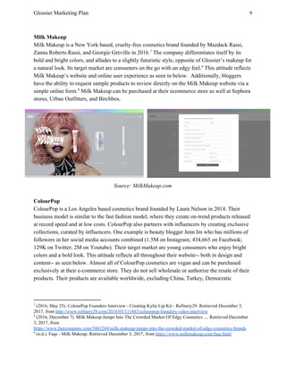 Glossier Marketing Plan 9
Milk Makeup
Milk Makeup is a New York based, cruelty-free cosmetics brand founded by Mazdack Rassi,
Zanna Roberts Rassi, and Georgie Greville in 2016. The company differentiates itself by its7
bold and bright colors, and alludes to a slightly futuristic style, opposite of Glossier’s makeup for
a natural look. Its target market are consumers on the go with an edgy feel. This attitude reflects8
Milk Makeup’s website and online user experience as seen in below. Additionally, bloggers
have the ability to request sample products to review directly on the Milk Makeup website via a
simple online form. Milk Makeup can be purchased at their ecommerce store as well at Sephora9
stores, Urban Outfitters, and Birchbox.
Source: MilkMakeup.com
ColourPop
ColourPop is a Los Angeles based cosmetics brand founded by Laura Nelson in 2014. Their
business model is similar to the fast fashion model, where they create on-trend products released
at record speed and at low costs. ColourPop also partners with influencers by creating exclusive
collections, curated by influencers. One example is beauty blogger Jenn Im who has millions of
followers in her social media accounts combined (1.5M on Instagram; 434,665 on Facebook;
129K on Twitter; 2M on Youtube). Their target market are young consumers who enjoy bright
colors and a bold look. This attitude reflects all throughout their website-- both in design and
content-- as seen below. Almost all of ColourPop cosmetics are vegan and can be purchased
exclusively at their e-commerce store. They do not sell wholesale or authorize the resale of their
products. Their products are available worldwide, excluding China, Turkey, Democratic
7
(2016, May 25). ColourPop Founders Interview - Creating Kylie Lip Kit - Refinery29. Retrieved December 3,
2017, from ​http://www.refinery29.com/2016/05/111883/colourpop-founders-video-interview
8
(2016, December 7). Milk Makeup Jumps Into The Crowded Market Of Edgy Cosmetics .... Retrieved December
3, 2017, from
https://www.fastcompany.com/3063244/milk-makeup-jumps-into-the-crowded-market-of-edgy-cosmetics-brands
9
(n.d.). Faqs - Milk Makeup. Retrieved December 3, 2017, from ​https://www.milkmakeup.com/faqs.html
 