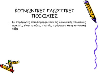 ΚΟΙΝΩΝΙΚΕΣ ΓΛΩΣΣΙΚΕΣ
         ΠΟΙΚΙΛΙΕΣ
• Οι παράγοντες που διαμορφώνουν τις κοινωνικές γλωσσικές
  ποικιλίες είναι το φύλο, η ηλικία, η μόρφωση και η κοινωνική
  τάξη
 