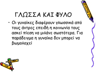 ΓΛΩΣΣΑ ΚΑΙ ΦΥΛΟ
• Οι γυναίκες διαφέρουν γλωσσικά από
  τους άντρες επειδή η κοινωνία τους
  ασκεί πίεση να μιλάνε σωστότερα. Για
  παράδειγμα η γυναίκα δεν μπορεί να
  βωμολοχεί
 