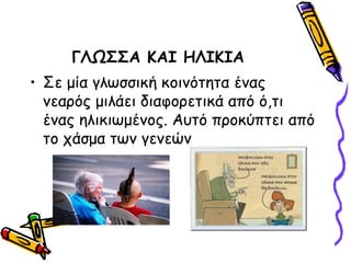 ΓΛΩΣΣΑ ΚΑΙ ΗΛΙΚΙΑ
• Σε μία γλωσσική κοινότητα ένας
  νεαρός μιλάει διαφορετικά από ό,τι
  ένας ηλικιωμένος. Αυτό προκύπτει από
  το χάσμα των γενεών
 