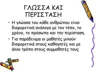 ΓΛΩΣΣΑ ΚΑΙ
       ΠΕΡΙΣΤΑΣΗ
• Η γλώσσα του κάθε ανθρώπου είναι
  διαφορετική ανάλογα με τον τόπο, το
  χρόνο, το πρόσωπο και την περίσταση.
• Για παράδειγμα οι μαθητές μιλούν
  διαφορετικά στους καθηγητές και με
  άλλο τρόπο στους συμμαθητές τους
 