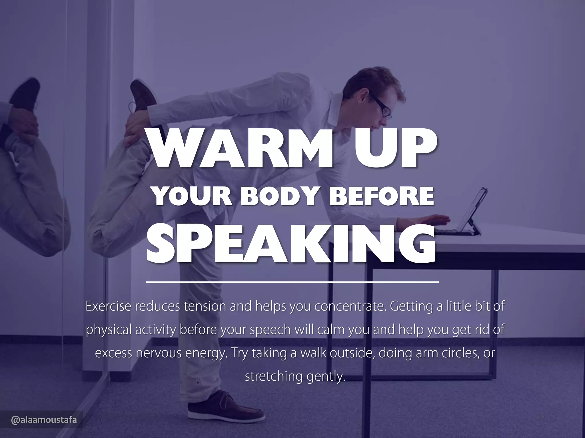 @alaamoustafa
WARM UP
YOUR BODY BEFORE
SPEAKING
Exercise reduces tension and helps you concentrate. Getting a little bit
of physical activity before your speech will calm you and help you get
rid of excess nervous energy.Try taking a walk outside, doing arm
circles, or stretching gently.
 