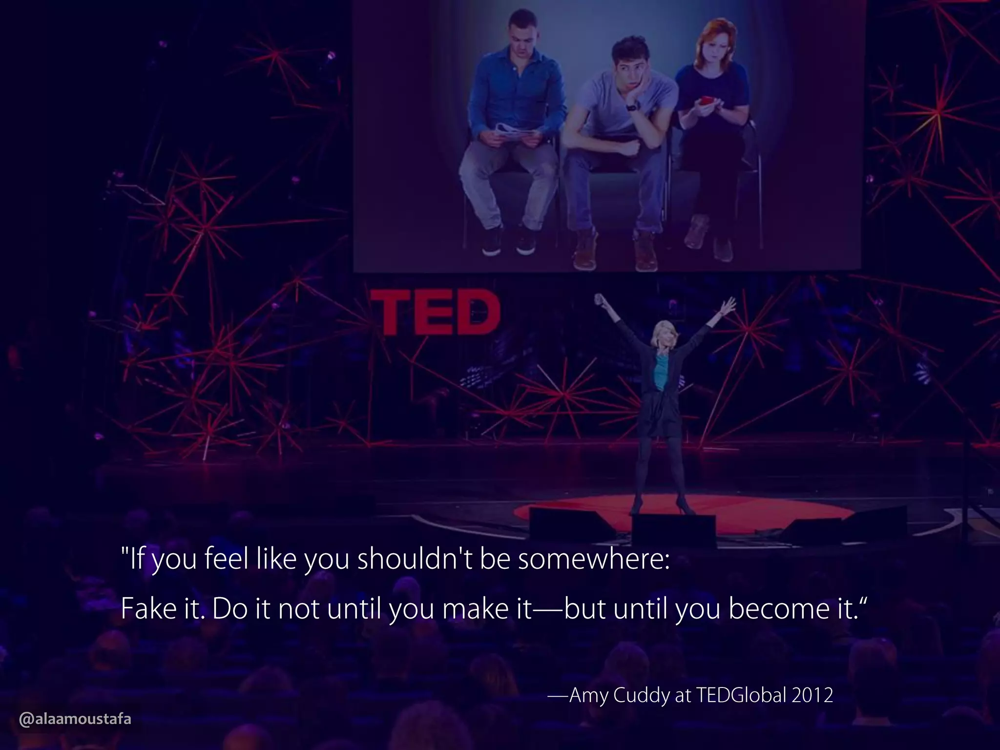 @alaamoustafa
"If you feel like you shouldn't be somewhere:
Fake it. Do it not until you make it—but until you become it.“
—Amy Cuddy atTEDGlobal 2012
 