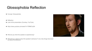 Glossophobia Reflection
● Concept: Glossophobia
● Reflection:
● Look at this presentation (Courtesy: YouTube)
● https://www.youtube.com/watch?v=T0fllNE1pQA
● What do you think the speaker is experiencing?
● What did you observe about the speaker’s behaviour? List a few things that stood
out about his behaviour.
 