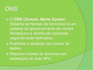 DNSO DNS (DomainNameSystem - Sistema de Nomes de Domínios) é um sistema de gerenciamento de nomes hierárquico e distribuído operando segundo duas definições:Examinar e atualizar seu banco de dados.Resolver nomes de domínios em endereços de rede (IPs).